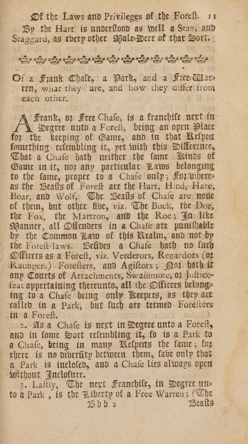 ‘By the Hare is underftoow ag tell a Sac, and Stageard, a8 every other Male-Beer of thar Dori. . 2 Ses aw : iy ot S&amp;S ier a a x At) ee iat cian sels ala aa alae ep lp el ey Se Of a Frank Chale, a Park, and a Hree-UM are ten, what they: are, and how they aiffer from each other. Frank, 02 Free Chale, is a franchife nert.in : aegree unto a Foreft, being an open lace for the keeping of Game, and in that Wefpea fomething tefembling it, pet with this Milfercnce, Chat a Chafe hath neither the fame dhinds of Game in it, nor any particular Laws belonging to the fame, proper to a Chafe onlp; oz where- as the %eafts of Foreft are the Hart, Hind; Hare, Boar, and Wolf, Che Bealls of Chale are none of them, but other five, viz. Che Buck, the Doe, the Fox, the Martron, and the Roe; Fn like GPanner, all Offenders in a Chate ate punifjable by the Common Law of this Wealin, and not bp the Foreft-laws. elfoes a Chafe bath no fuch - Officers as a Foreft, viz. Verderors, Regardors (02 Raungers) Forefters, and Agiftors; 3292 bath it any Courts of Attachments, Swainmote, 92 Jultice- feat appertaining thereunto, all the Diticers betong- ing toa Chafe being only Keepers, as they ace called in a Park, but {uch are termed Foreélters 2, Aza Chafe ig next in Degree unt a Foret, and in fome Sort relembling it, fo is a Park ta a Chafe, being in manp Welperts the fame; foe there is ne diverfity between them, fabe only that a Park ig inclefed, and a Chafe lies alwaps open without Jnclofure. 3. Laftly, Che next Franchile, in Degree un- to a Park , ig the Wiberty of a Free Warren; (Che Bb 2 Beatle