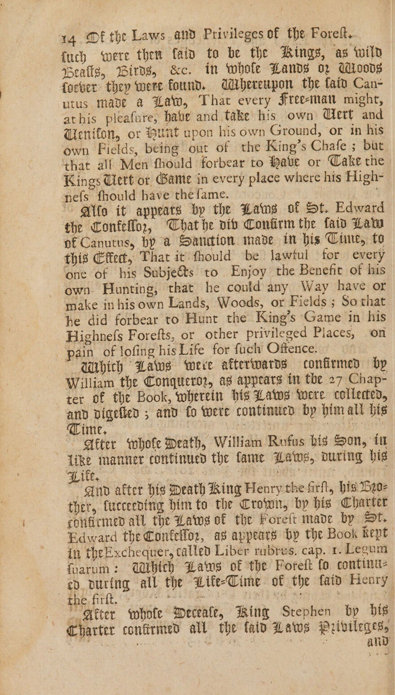 {uch were then fain to be the Kings, ‘as Wild Bealls, Wirns, &amp;c. in whole Hands oz adisons focber they were found. ddbereupon the fait Can- utus mae a Law, That every Free-man might, athis pleafure, habe and take his own Wert and Wicnifon, or Hutt upon his own Ground, or in his own Fields, being out of the King’s Chafe ; but that all Men fhould forbear to Habe or Cake the. Kings ert or Bamte in every place where his High- nefs fhould have the fame. | Bee ~~ @ifo it appeats by the Laws of St. Edward the Confello,, Chat he vib Confirm the faid Lata of Canutus, by a Sanction made in his Cime, to this Effet, That it fhould be lawtul for every ‘one of bis Subje&amp;s to Enjoy the Benefit of his own Hunting, that he could any Way have or make in his own Lands, Woods, or Fields ; So that he did forbear to Hunt the King’s Game in his Highnefs Forefts, or other privileged Places, on pain of lofing his Life for fuch Offence. —MMbich Laws were aftertwards confirmed bp William the Conqueror, ag appears in the 27 Chap- ter of the Book, wherein bis Laws were collerted, ee vigelied ; and fo were continued bp bimall bis ‘Time, HE VES ESTE ASE Ee After whofe Meath, William Rufus bis Son, itt We manner continued the fame Laws, puring big ~ un after his Death King Henry the fir, his Deo ther, tucceeding him to the Crown, by bis Charter confirmed all the Laws of the Foreft made by St. Edward the Confellor, as appeats by the Book kept in theExchequer, called Liber rubres. cap. 1. Legum foarum: Which Lawes of the Foreft fo continu- ed. puring all the Wife-Cime of the faid Henry ¢ oS Og Fa ath  Qtter whofe MWeceate, Ring Stephen by bis Charter confirmed all the lato Laws Pribviledes, é iy