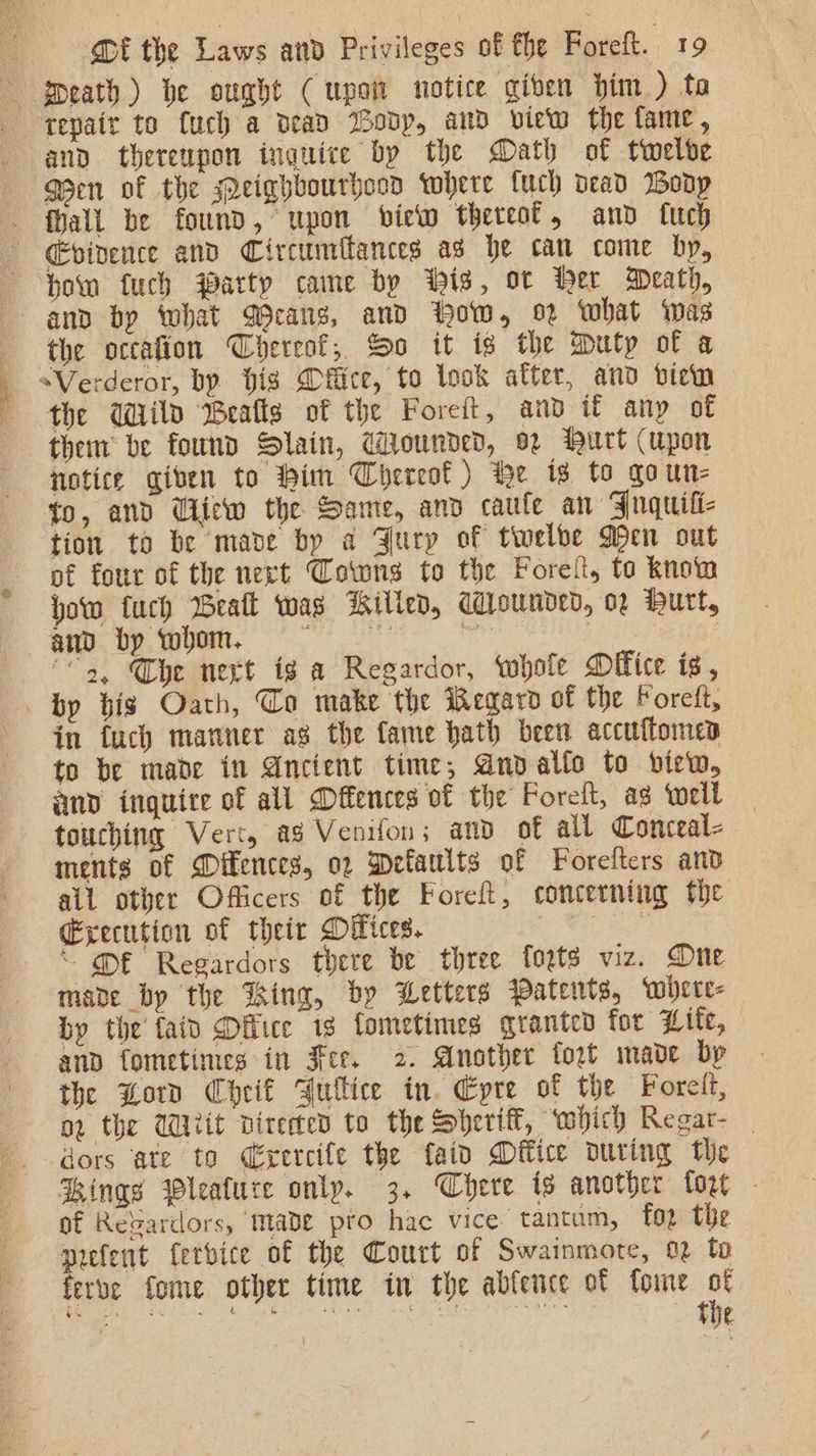 and thereupon inguice by the Math of twelve Qen of the Meighbourhood Yohere fuch dead Wodp cvivence and Circumilances ad he can come by, how fuch warty came by His, ot Her Meath, and by what Gcans, and How, what was the occafion Thereof, So it is the Duty of a them be found Slain, Wounded, 02 hurt (upon notice giben to Him Thereof) He is to qoun- to, and Cliew the Same, and caule an Fuquili- tion to be mave by a Fury of twelbe Wen out of four of the next Cowns to the Forel, to know how fuch Beat was Billed, Wounded, 02 Hurt, ee ae “5, Che next ig a Regardor, whole Office is, by bis Oath, To make the Regaro of the Forelt, in fuch manner ag the fame hath been accuffomed to be made in Ancient time, Anoallo to view, and inguite of all Offences of the Foreft, as well touching Vert, ag Venifon; and of all Conceal- ments of Difences, o2 Defaults of Forelters and all other Officers of the Foreft, concerning the Gxecution of their Difices. be ee aye “ @E Regardors there be three fozts viz. One made by the King, by Wetters Patents, wolere- by the faid Dilice 1g fometimes granted for Hite, and fometimes in Fee. 2. Another tort mave bp the Lord Cheif Gullice in. Epre of the Forel, or the Wit directed to the Sheriff, which Regar- dors ate to Cérercife the faid Dffice During the Kings Wleature only. 3. Chere is another foot - of Regardors, made pro hac vice tantum, for the prefent ferbice of the Court of Swainmote, 02 to ferve fome other time in the abfence of fome “