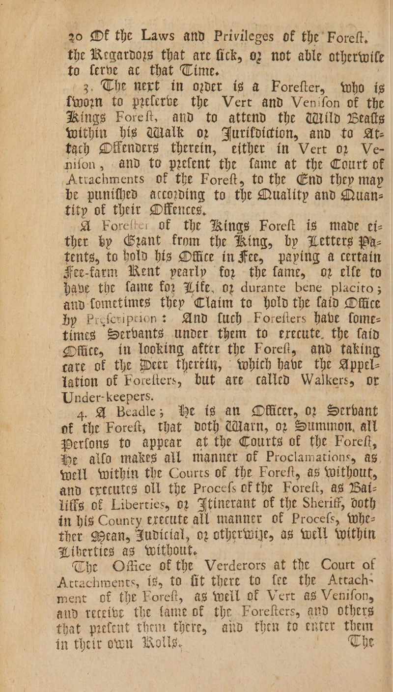 the Regardos that are fick, o2 not able otherwif to ferbe ac that Cime. 20s Ns 3. Che nert in oder ig a Forefter, who is {worn to prelerbe the Vert and Venifon of the Kings Foreft, and to attend the Wild Beatts Within big Walk o2 Yurifdidion, and to At- tach Dilenders therein, either in Vert 02 Ve- nifon, and to prefent the fame at the Court of Attachments of the Foreft, to the Gnd they may be punifved according to the Quality and Quan- tity of their Dilences, A Forelte: of the Kings Foreft ig mavde ei- ther by Geant from the King, by Letters Pa- tents, to bold bis Dffice in Fee, paying a certain Fee-farm Went pearly for the fame, o2 elfe to bave the fame fo. Life. 02 durante bene placito; ano fometimes thep Claim te holo the faid Difice by Preferipcion : And fuch Foretters habe fome- times Serbants under them to erecute. the faid @itice, in looking after the Forefi, and taking care of the Geer therein, which habe the Appel- Jation of Forelters, but are called Walkers, or Under- keepers. 4. @ Beadle; Qe ig an Mflicer, 02 Serbant of the Foreft, that doth darn, o2 Summon, alt qOcrfong to appear at the Courts of the Forett, %e alfo makes all manner of Proclamations, ag well within the Courts of the Foreft, as without, and executes oll the Procefs c&amp;the Forelt, as Batz liffg of Liberties, 02 Jtinerant of the Sheriff, doth in big Councy erecttte all manner of Procefs, whe- ther MBean, Judicial, og otherwije, as well within + Liberties ag without. Che Office of the Verderors at the Court of Attachments, ig, to fit there to fee the Attach- ment of the Eoreft, ag weil of Vert ag Venifon, ann receive the fame of the Forefters, and others that prefent then there, ano then to enter them in their own Wolls. oe Sc