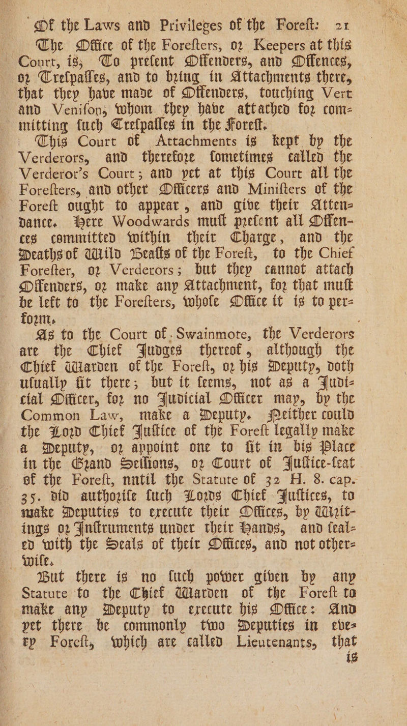 Che Mffice of the Forefters, 02 Keepers at this Court, is; Co prefent Difenders, and Difences, 02 Crefpailes, and to bring in Attachments there, that they have made of Difenders, touching Vert and Venifon, whom thep habe attached foz com- mitting fuch Crefpatles in the Foret. Chis Court of Attachments ig kept by the Verderors, and therefore fometimes called the Verderor’s Court; and pet at thig Court all the Forefters, and othet MDfficers and Minifters of the Foreft sught to appear, and qibe theit Atten= Dance. Were Woodwards mul prefent all Dffen- ces committed within their Charge, and the Meathsof Wild Weatts of the Foreft, to the Chief Forefter, 02 Verderors; but they cannot attach Offenders, 02 make any Attachment, for that muf€ be left to the Forefters, whole Dflice it is to per- Town. | As to the Court of.Swainmote, the Verderors are the Chief Judges thereof, although the Chief Wiarden of the Foreh, o2 big Deputy, doth utualip fit there, but it feems, not ag a Judt- cial Dficer, for no Judicial Dflicer may, by the Common Law, make a Deputy. sMeither could the Low Chief Juilice of the Foreft leqalipy make a Deputy, o2 anpoint one to fit in bis place in the Grand Seilions, o2 Court of Fullice-feat ~—6Bf the Forelt, nntil the Statute of 32 H. 8. cap. 35. diD authorife fuch Lows Chief FJutlices, to wake Deputies to erecute their Offices, by WMirit- ings 02 Gnfiruments under theit bands, and feal- eD an the Seals of theit Dffices, and not other- “Wife. —s«- But there is no fuch power gqiben by anp Statute to the Chief Warden of the Foreft ta make any Deputy to erecute bis Dffice: And pet there be commonly two Deputies in eves tp Foreft, ‘which are called Lieutenants, that ek ig