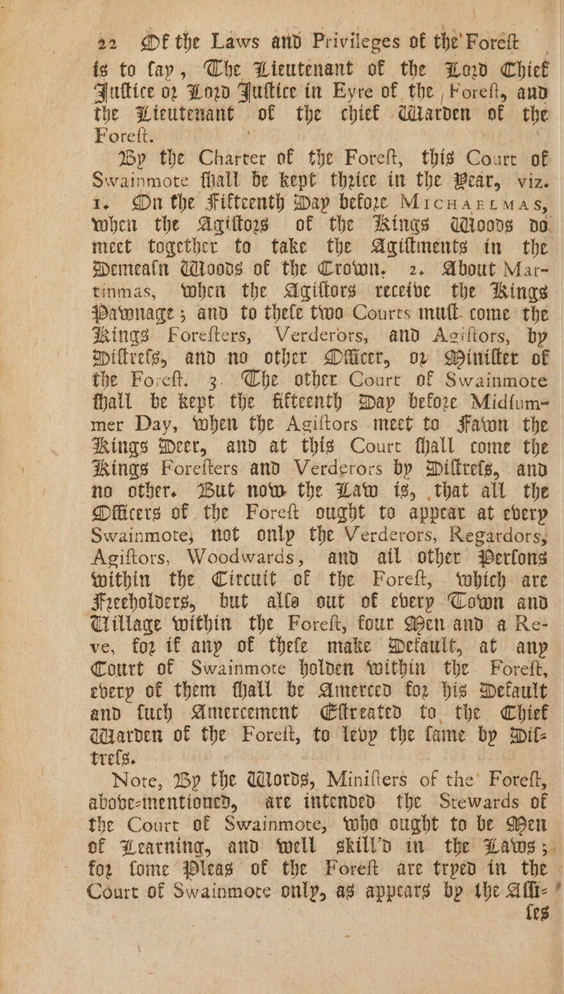 is to fay, Che Lieutenant of the Low Chief GJullice 0. Low FJuttice in Eyre of. the Foreft, aud the “Lteutenant of the chief daroen af the Foret. By the Dh ifice of the Foret, thig Co. art of Swainmote fiiall be kept thrice in the ear, viz. 1. On the Fifteenth way befor Micuarcmas, wheit the Agittoss of the Sings Woods do. meet together to take the Agiflments in the MPemealn Coons of the Crown. 2, About Mar- tinmas, when the Agiffors receive the Kings Patwnace : ; and to thele two Courts mul come the dings Forefters, Verderors, and Agiftors, by opiftrele, and no other. Diicer, ov Minifter of the Foreft. 3. Whe othee Court of Swainmote fhatl be kept the fifteenth Spay before Midfum- mer Day, ‘when the Agiftors meet to Faton the Rings Meer, and at this Court Mall come the Kings Forefters and Verderors by Millreis, anv no other. But now the Law is, that all the Diicers of the Foreft ought to appear at eberyp Swainmote, not onlp the Verderors, Regardors, Agiftors, Woodwards, ano atl other erfons within the Circuit of the Foreft, which are Freeholoers, but alfa out of every Cown and Tillage within the Foreft, four Men and a Re- ve, for if any of thefe make Detault, at anp Court of Swainmore holden Within the Foreft, every of them fall be Amerced for his Default and fuch Amercement CEffreated to the Chief ddarden of the Foret, to ledp the fame by Dif- trefs. Note, By the Ulords, Minifters of the’ Foreft, above-mentioned, ate intended the Stewards of the Court of Swainmote, who ought to be Men of Dearning, and well skilld in the Laws 5 for fome leas of the Foreft ate trped in the © ~ Court of Swainmote only, ag appears bp the wy , {es