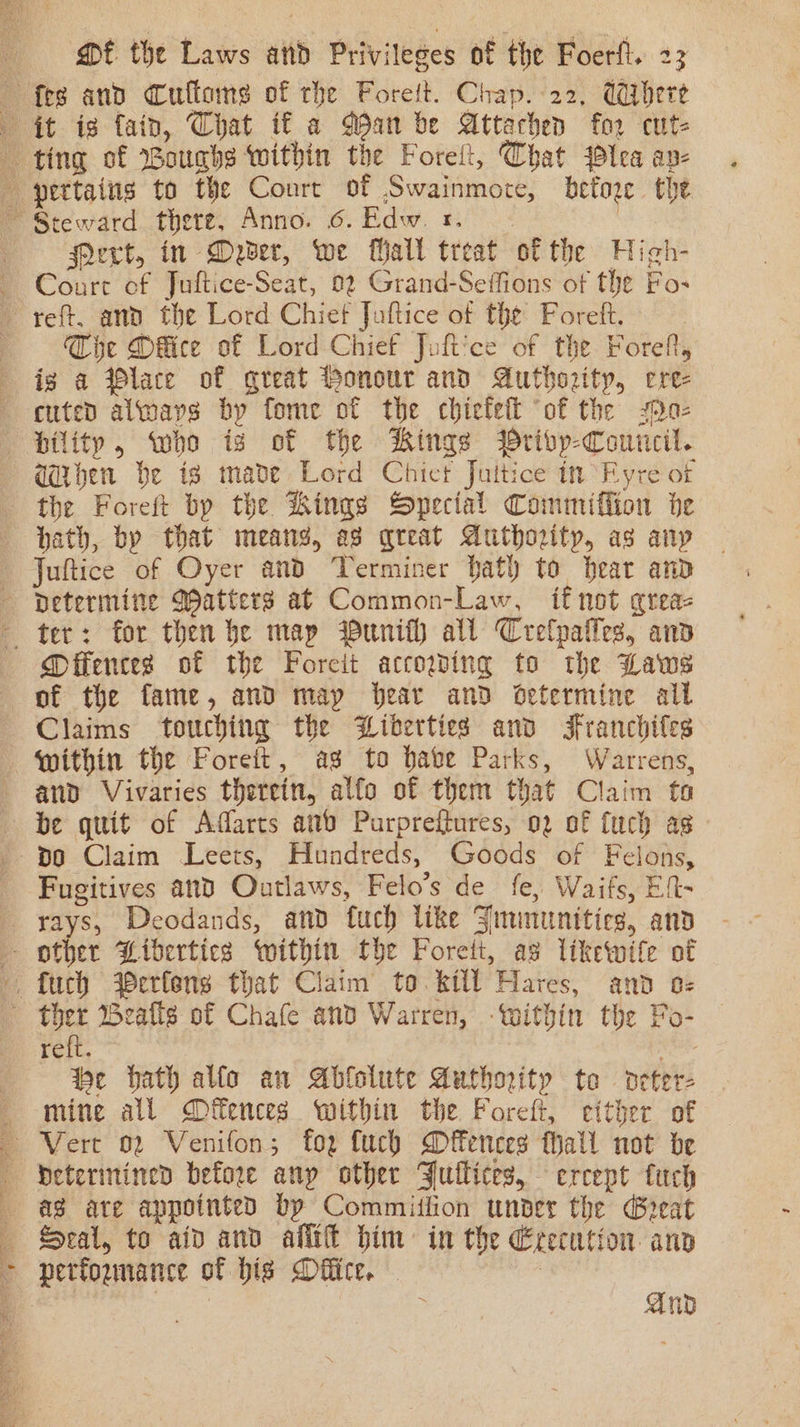 Pert, in Dever, we Mall treat of the High- Court of Juftice-Seat, 02 Grand-Seffions of the Fos Ge Mflice of Lord Chief Juft'ce of the Foreft, aqdben be is made Lord Chict Juitice in Fyre of the Foreft bp the Kings Special Commifiion he hath, by that meang, ag qreat Authority, as any Mffenceg of the Foreit accowing to the Laws of the fame, and map Hear and oetermine all and Vivaries therein, alfo of them that Claim fa be gttit of Aarts anv Purpreftures, 02 of fuch as po Claim Leets, Hundreds, Goods of Felons, Fugitives and Outlaws, Felo’s de fe, Waifs, Eft- reft. be bath allo an Ablolute Authority to detere Seal, to aid and alt him: in the Erecution anv And