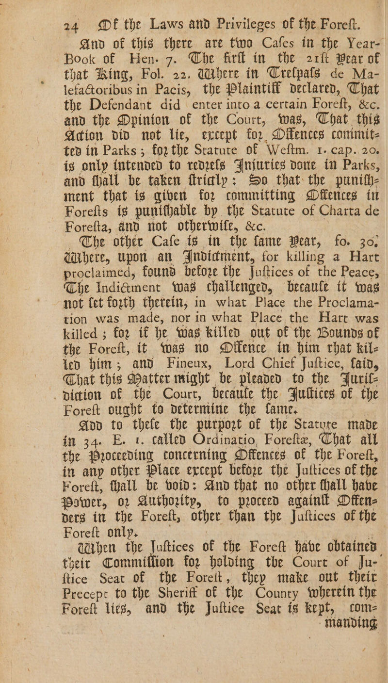 And of thig there are two Cafes in the Year- Book of Hen. 7. Che firll in the 2rft Wear of that King, Fol. 22. Where in Crelpafs de Ma- lefaGoribus in Pacis, the Wlaintift declared, That the Defendant did enter into a certain Foreft, &amp;c. and the Dpinion of the Court, was, Chat this Acion div not lic, except for, Dilences conimit- ted in Parks ; forthe Stature of Weftm. 1. cap. 20. ig only intended to redrels Fnjurics done in Parks, and fall be taken ftridly: So that the punif}- ment that is given for committing Deuces in Forefts ig puniffable by the Statute of Charta de Forefta, and not otherwife, &amp;c. The other Cafe is in the fame Bear, fo. 30, Wubere, upon an Bndidment, for killing a Hart proclaimed, found before the Juftices of the Peace, Che Indi&amp;ment was challenged, becaule it was not (et forth therein, in what Place the Proclama- tion was made, nor in what Place the Hart was killed ; for if he Was killed out of the Bounds of the Foreft, it was no Dilence in him that kil- ied him; and Fineux, Lord Chief Juftice, fain, — That this Matter might be pleaded to the Furit- -piction of the Court, becaufe the Fultices of the Foreft ought to determine the fame. tea App to thele the purport of the Statute made in 34. E. 1. called Ordinatio, Forelte, Chat alt the Wroceeding concerning Dffences of the Foreft, in any other Place except before the Jultices of the Foreft, fall be void: And that no other hall habe ower, 02 Authority, to proceed againll Dften- pers it the Foreft, other than the Juftices of the Foreft only. 3 baie E : aiben the Juftices of the Foreft habe obtained their Commiffion for holding the Court of Ju- {tice Seat of the Foreit, they make out their Precept to the Sheriff of the Counry wherein the Foreft lies, and the Juftice Seat is kept, come | manding