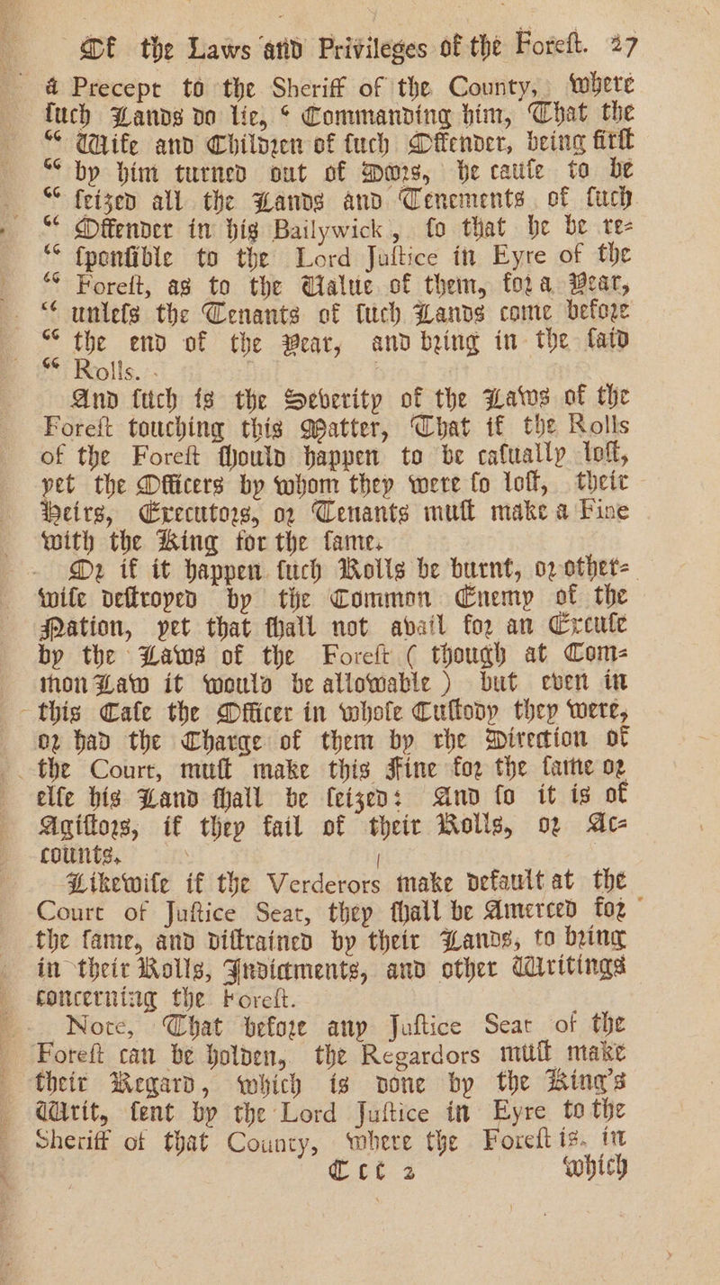 &amp; Precept to the Sheriff of the County, where fuch Bands do lic, * Commanding him, Chat the “ Wife and Childeen of fuch Dfender, being fill ““ bp hint turned out of ers, Be cafe to be «SS feizen all the Hands and Cenements of fuch “¢ Mffender in big Bailywick, fo that be be te- “ fponfible to the Lord Juftice in Eyre of the © Foreft, ag to the Ualue of them, fora Wear, - “ unlefs the Cenants of tuch Lands come before “ the end of the Pear, and being in the fat ** Rolls. -- | | And fuch is the Severity of the Haws of the Foreft touching this Qpatter, Chat if the Rolls of the Foreft fJouln happen to be cafuallp loft, yet the Dfficers by whom they were fo loft, their eire, Executor, op Cenants mull make a Pine with the King for the fame. D2 if it happen fuch Rolls be burnt, oz othet=_ wife deftroped by tie Common Enemy of the ation, pet that thall not avail for an Creule by the Baws of the Foreft ( though at Com- non Baw it wouls be allowable ) but even in this Cafe the Dfficer in whole Cultodp they were, 02 bad the Charae of them by rhe Direction of elfe big Land fhall be (eigen: And fo it is of Agiftow, if they fail of their Rolls, of Ac- counts, | Hikewite if the Verderors make default at the Court of Juftice Seat, thep Mall be Amerced fog © the fame, and diftrained by theicr Bands, to being in their Rolls, Jusiaments, and other CWiritings concerning the Foret. Nore, Chat before anp Juftice Sear of the Foreft cau be holden, the Regardors mufl make their Regard, which is sone by the King’s Gdrit, fent by the Lord Juftice in Eyre to the Sheriff of that County, ‘where the Foreft is. tt Cet4 which