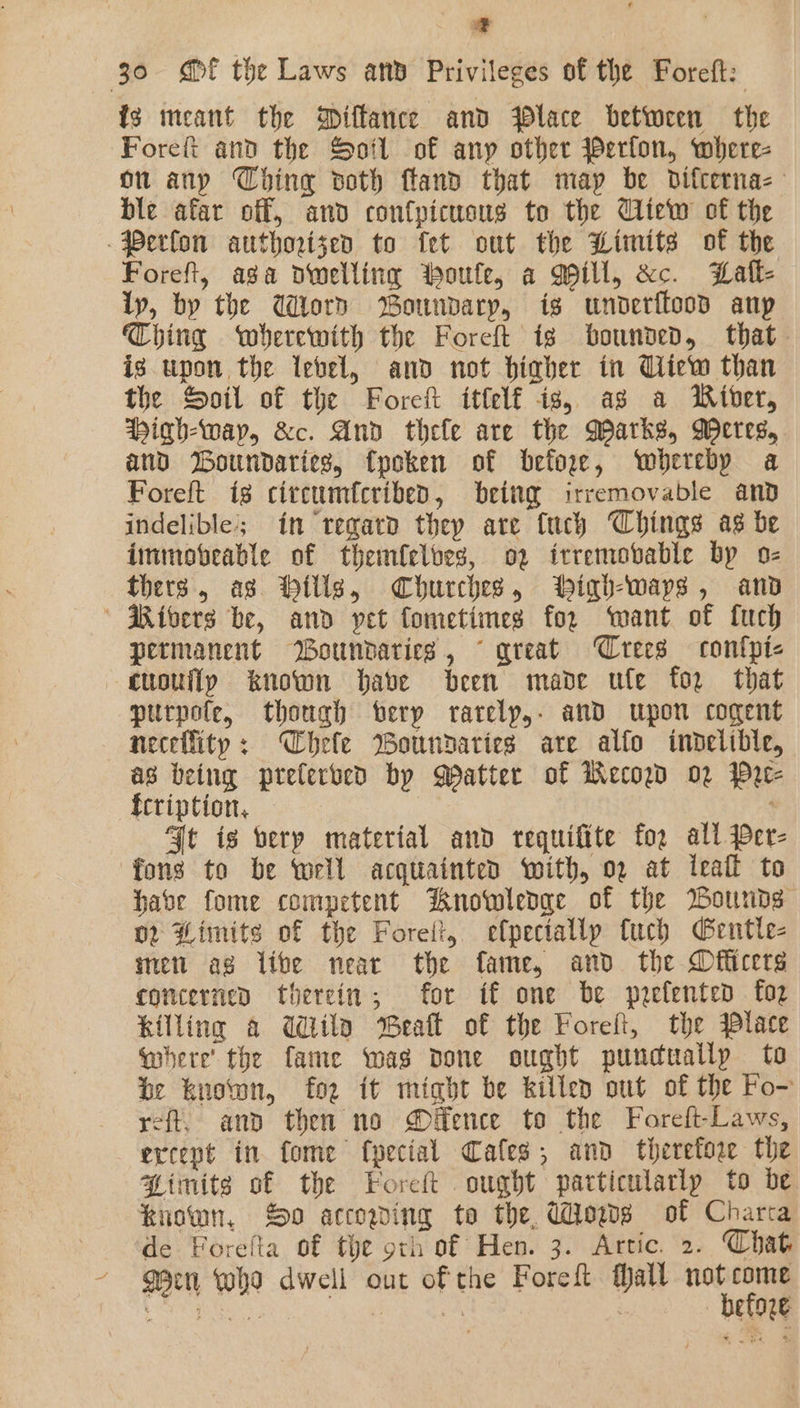 a 30 «Ef the Laws anv Privileges of the Foreft: fg meant the Diffance and Place between the Forefi and the Soil of any other @erlon, where- on any Ching voth ftand that map be Ddifcerna- ble afar off, and confpicuous to the Cliew of the Perfon authorized to fet out the Limits of the Foreft, aga dwelling toute, a Mill, &amp;c. Lall- lp, by the Word Boundary, is unvderflood anp Thing wherewith the Foret is bounded, that is upon the lebel, and not biaher in Uiew than the Soil of the Forcit ittelf is, as a Miber, Highway, &amp;c. And thele are the Marks, Meres, and Boundaries, fpoken of befor, whereby a Foreft ig citcumfcribed, beitg irremovable and indelible’; in regard they are {uch Chings as be immobteable of themfelbes, 02 itremobable by o- thers, as Hillg, Churches, Wiqh-waps, and  Rivers be, and vet fometimes for want of fuch permanent Woundaries, © great Crees contpi- quouflp known have been made ule for that purpote, thongh erp rarelp,. and upon cogent neceflity: Chele Boundaries are alfo inodelible, as being prelerved by Matter of WMecowd 02 Pre- fcription, | Ft is verp material and requifite for all Per- fons to be wrll acquainted with, 02 at ieafl to habe fome competent Knowledge of the Bounds o Himits of the Foret, efpectallp fuch Gentle- men ag live near the fame, and the Dfficers concerned therein; for if one be poefenten for killing a Wiilo Beat of the Forefi, the Place Where the fame was done ought punduallp to be known, foe it might be killed out of the Fo~ reft, and then no ®éfence to the Foreft-Laws, ercept in fome fpectal Cafes; and therefore the Simitg of the Foret ought particularly to be known, S90 accowing to the, Wows of Chara ‘de Forefta of the oth of Hen. 3. Artic. 2. Chat ~ geen who dwell out of the Foreft fall vane