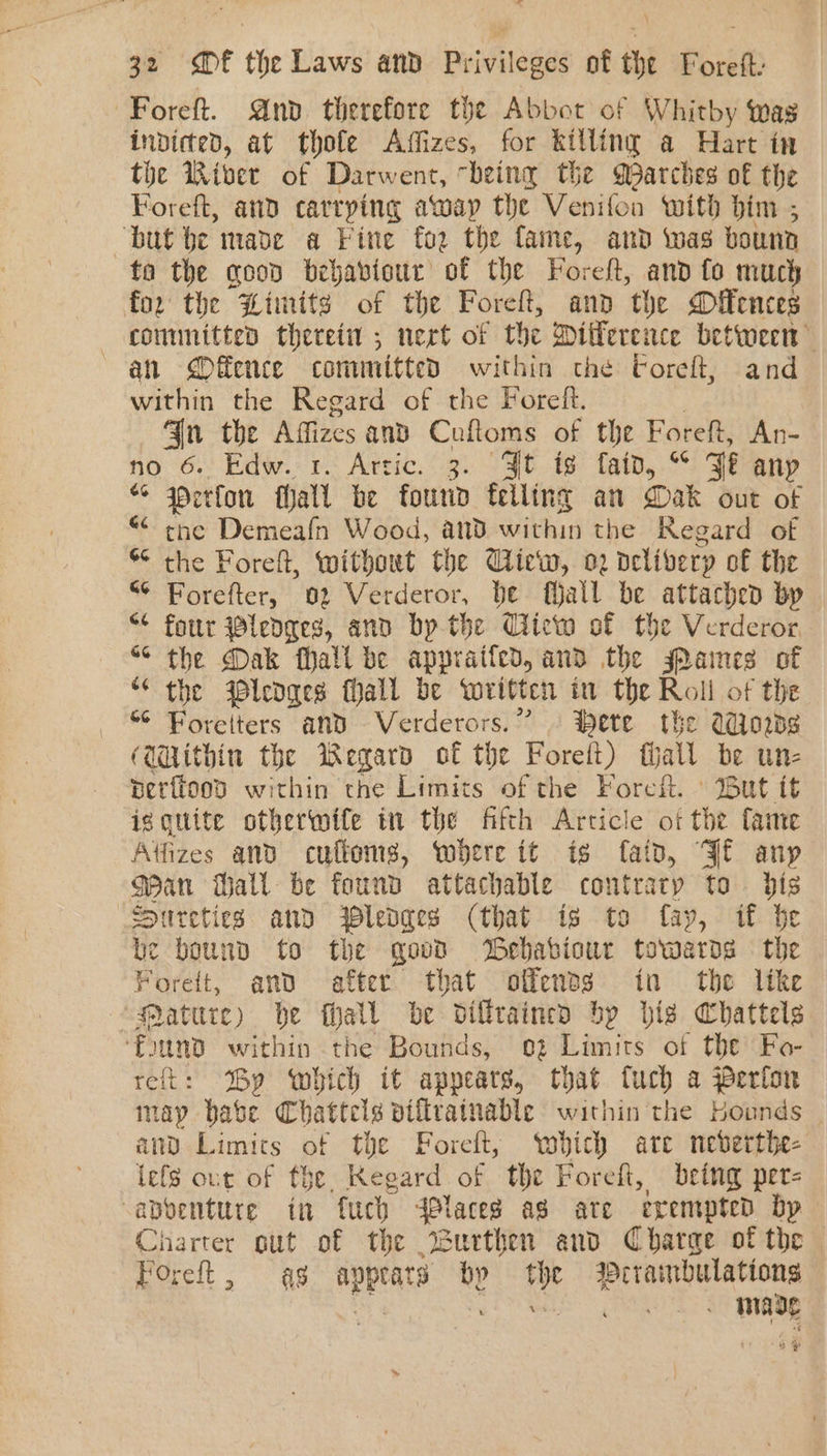 ~Foreft. And therefore the Abbot of Whitby was indicted, at thofe Affizes, for killing a Hart in the River of Darwent, being the Marches of the Foreft, aud carrying away the Venifon with bim ; but be made a Fine fo2 the fame, and twas bounn to the coon bebabiour of the Foreft, and fo much for the Limits of the Foreft, and the Mfences committed thereti ; nert of the Dilference between an Offence committed within the Coreft, and within the Regard of the Foreft. Gn the Aizes and Cuftoms of the Foreft, An- no 6. Edw. r.: Arric. 3. “3t ts fato, * 7% any “ werfon hati be found felling an Dak out of the Demeafn Wood, and within the Regard of $¢ the Foreft, without the Ciew, 2 nelivery of the “¢ Forefter, 02 Verderor, be fall be attached by “¢ fottr pledges, and bp.the Ciiew of the Verderor ““ the Dak Mall be appraifed, and the Panes of “ the ledges fall be written in the Roll of the “ Foretters and Verderors.” © Hete the Adios (Within the Wegard of the Foreit) fall be ute perftood within the Limits of the Foref. ° But it iggquite otherwife in the fifth Article of the fame Aftfizes and cuftoms, where it is faip, Jf anp Man Hall be found attachable contrary to dis Siureties ann ledges (that is to fay, if be be bound to the govd Webabiour towards = the Foreft, and after that offends in the like “Matttre) he eee be dillraincd bp hig Chattels ‘found within the Bounds, oz Limits of the Fo- reft: By which it appears, that fuch a Perfor may babe Chattels diflrainable within the Hounds and Limics of the Foreft, ‘which are neberthe- lefs our of the. Regard of the Foreft, being pers abventure in fuch dPlaceg as ate exempted bp Charter gut of the 2urthen and Charge of the Foreft, 48 appeats bp 44 yi Nien area yg oF made 4 rr