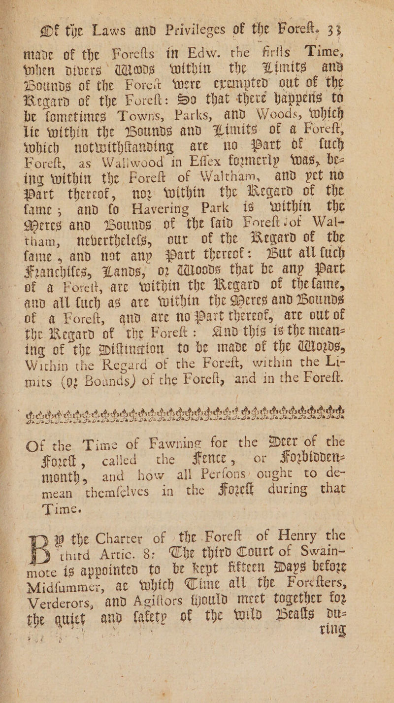 mane of the Forefls in Edw. the firlls Time, when divers UWions within the Limits any Sounds of the Foret were erempted out of the Begarn of the Forell: So that there happens to be fometimes Towns, Parks, and Woods, which lic within the Wounds and Limits of a Foreft, which notwithfanving are no Part of fuch Foreft, as Wallwood in Effex foxmetlp ‘was, br- ing within the Forel of Waltham, and pet no. Part thereof, noz within the Wegard of the fame; and fo Havering Park is ‘within the GWerres and Wounds of the fat Foreft of Wal- tham, weverthelefs, our of the Regard of the fame , and not anp Patt thereof: But all fuch Franchifes, Wands, o2 UWloovs that be anp Part of a Forett, ate within the Wegard of thefame, anv all {uch ag ate within the Weres and Bounds of a Foreft, and ate no Part thereof, ate out of fhe Begard of the Foret: And this ts the mean= ing of the Dillindion to be made of the Wrogds, Wichin the Regard of the Foredt, within the Li- mits (92 Bounds) of the Foreft, and in the Forett. dda dude idededididi da dedi Geddes Geo Se SORE Of the Time of Fawning for the Deer of the Forel, called the Fence, or Fogbioven- month, and how all Perfons’ ought to de- mean themfelves in the Jfogef{ during that Time. | 9 the Charter of the Foreft of Henry the — A ‘thitd Artic. 8: Che third Court of Swain-— mote ig appointed to be kept fifteen Mays before Midfummer, ac which Time all the Forétters, Verderors, and Agillors tyould meet together fo2 the quict and fafetp of the wild Bealls du- jeer ce ete” ring