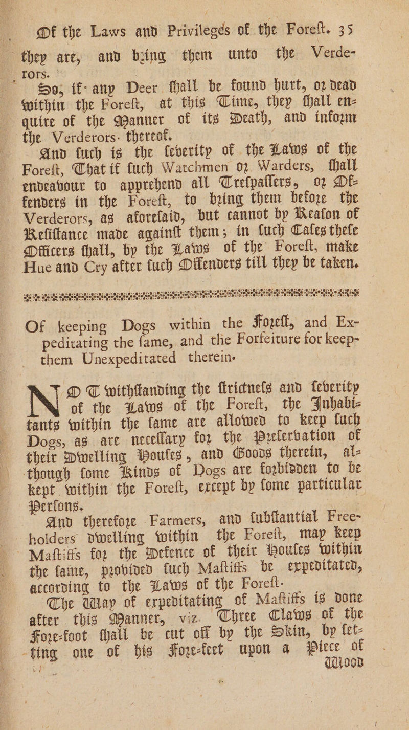 9; if- any Deer fhall be found burt, o2 dead Within the Foreft, at this Time, they fhall en- quire of the Qanner of its Wrath, and infoym the Verderors- therest. And fuch is the feberity of the Laws of the endeavour to apprebend all Crefpatlers, o2 Df fenvers in the Foreft, to being them before the Verderors, ag aforefaid, but cannot bp Wealon of Reliftance mave again them; in fuch Cates thele Dfficers hall, by the Hawes of the Forelt, make Hae and Cry after tuch Difenvers till they be taken. we ste tee nayanatorengoraenotetetenerane tot ile ST SiS aTSROL ae ISR Tate aE Of keeping Dogs within the Joell, and Ex- peditating the fame, and the Forteiture for keep- them Unexpeditated therein. OD T withtanding the flricnefs and feberity of the waws of the Poreft, the Jubabi- tants within the fame ate allowed to keep fuch Dogs, ag ate necellary for the Prelerbation of theit Dwelling Woutes, and Goods therein, als though fome kinds of Dogs are fogbianen to be kept within the Foreft, ercept by Come particular Werfons. ¥: Anv therefore Farmers, and {ubflantial Free- holders dwelling within the Foreft, map keep the faine, povined fuch Maltitts be eppedttated, accorping to the Laws of the Foreft- 7 Che Way of erpeditating of Mattiffs ts done after thig Wanner, viz. Chree Claws of the Fore-foot fhall be cut off by the Skin, by {et- -ting one of bis Foge-feet upon a aed of Mee * 2 1diooB