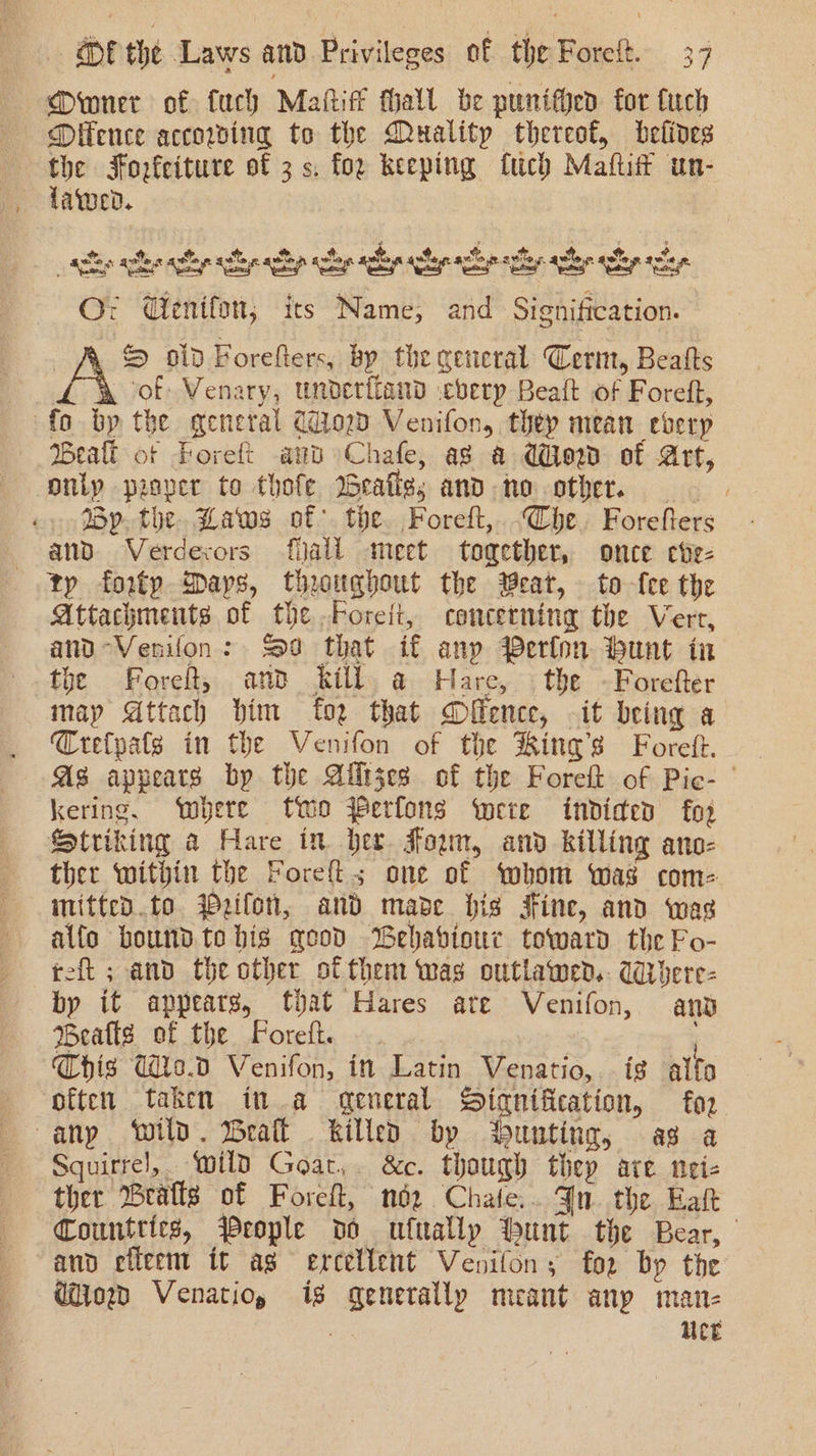 Dwner of fuch Maite thall be punifhen for Cuch Difence accowing to the Muality thereof, belives the Forfeiture of 3 s. for keeping fuch Maftitt un- tawed. et ace ec aah aelep ecley eli ele ce ely le cl Oz Wenifon; its Name, and Signification. S old Forefters, bp the general Cerm, Beatts o£ of Venary, underiiand .cberp Beaft of Foreft, fo by the general CoD Venifon, they mean eberp Bealt of Foreft and Chafe, as a Wow of Art, only proper to thofe Beate; and ho other, By. the. Baws of. the. Foreft,.-Che. Forefters and. Verdexors fall meet together, once ebe- tp forty Days, thoughout the eat, to fee the Attachments of the Foret, concerning the Vere, and-Venifon: cod that if any Perfon bunt in the Foret, and kill a Hare, the -Forefter map Attach him fo2 that Difence, it being a Crefpats in the Venifon of the King’s Foreft. As appears by the Ailtzes of the Foreft of Pic- kering. ‘where two Perfons were indided foz Striking a Hare in bee Fown, and killing ano- ther within the Foreft; one of ‘whom was com- mitted.to Wezifon, and made his Fine, and was alfo bound to bis good Wehabiour toward the Fo- reft ; and the other of them was outlawend.. Wrbere- by it appears, ftyat Hares ate Venifon, anv Bealls of the Forefk. Chis d2.0 Venifon, in Latin Venatio,..is alfo often taken in a qeneral Signification, fog any ‘wild. Bratt killed by ‘bunting, as a Squirrel, wild Goat, &amp;c. though thep are neie ther rafts of Foreft, néz Chate.. Jn. the Eaft Countries, People vo ufually bunt the Bear, and efleem it ag ercellent Venifon; for by the Gor Venatio, is generally meant anp man- ; Ue