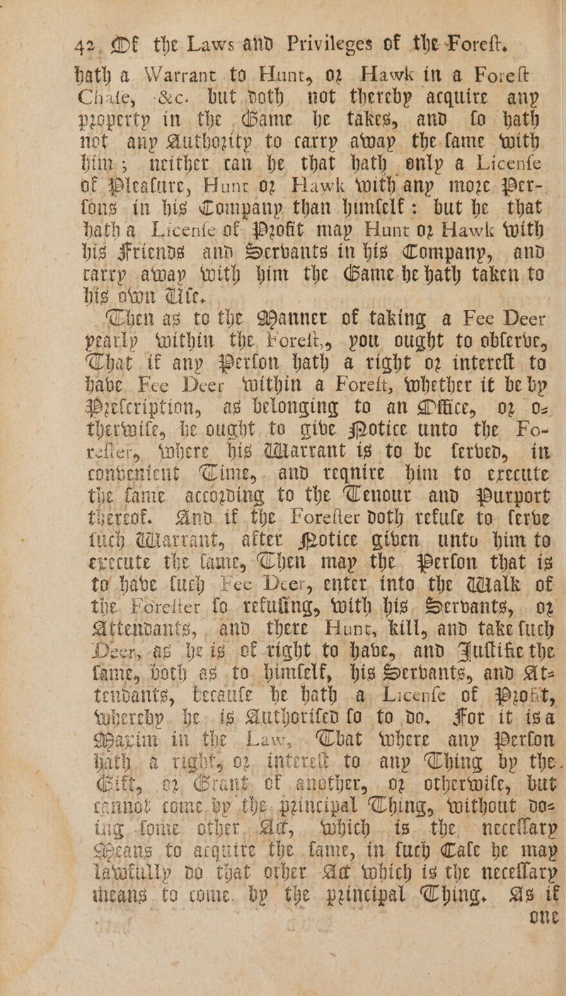 hath a Warrant to Hunt, 02 Hawk in a Fo: relt Chate, -&amp;c. but noth not therebp acquire anp property in the Game be takes, and fo hath not any Authorttp to carry awap the fame with hii; neither can be that bath only a Licenfe of Pleature, Hunt 02 Hawk withany moze. Per-. fons in big Company than himlelf: but he that datha Licenfe of Pyofit may Hunt 02 Hawk with his Friends ann Serbants in bis Company, and ratry away with bim the Game.be hath taken to bis oti Cite. Chen as to the MWannee of taking a Fee Deer pearly within the, Forelt,, pou ought to obferve, Chat if any Perfon hath a right o2 intereft to Pave Fee Deer within a Forelt, whether it be lip Bielcription, as belonging to an Dice, oo 0: therwite, be ought, to give sPotice unto the Fo- refer Yohere bis Warrant ig.te be ferben, in convenient Time, and teqnire him to erecute the fame accogding to the Cenour and Purport thereof. And. if the Forefter doth refule to ferbe {uch Warrant, after srotice giten unto him toa execute the fame, Chen map the WPerfon that is to habe fuch Fee Deer, enter. into. the dalk of tie Foretter fo teluling, with big. Servants, o2 attendants, and there Hunt, Rill, and take tuch Deer, as beig ef tight to habe, and FJuflifie the fame, both as to bimfelf, big Servants, and At- tendants, becaufe he bath .a, Licenfe of Proit, whereby. be. ig Authorifeo fo to do, For it isa Wain in the Law, Chat where anp Perfon hath a right, 02 interelt. to any Ching by the. Citt, 02 “rant of snether, 02 otherwife, but canna! come. by the, principal Ching, without do- ine fone other, Ad, which . is. the, necellarp Geeans to acquite the fame, in uch Cale be map lawatilly do tyat other Ad which is the necellarp RR, to come. bp the pemncipal Ching, As i€ one