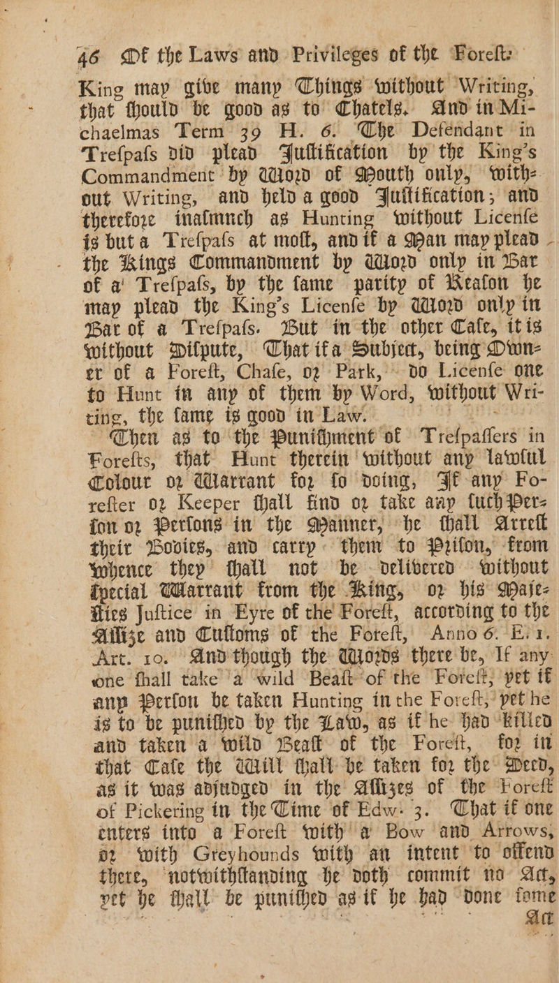 King may give manp Chings without Writing, that thould be good as to Chatelg. And in Mi- chaelmas Term 39 H. 6. Whe Defendant in Trefpafs div plead Fullification by the King’s Commandment by aod of Mouth only, with: out Writing, and helda good Juilification;, and therefore inafmnch ag Hunting without Licenfe ig buta Tiefpafs at moft, andit a gan may plead the Kings Commandment by Wind onlp in War of a’ Trefpafs, by the fame parity of Weafon he may plead the King’s Licenfe by Wied only in Bar of a Trefpafs. But in the other Cale, itis Without Dilpute, Chat ifa Subject, being Own- et of a Foreft, Chafe, 0g Park, do Licenfe one to Hunt in any of them by Word, without Wri- ting, the fame ig qood in Law. = = = &gt; Then as to the Punifment of Trefpaflers in Forefts, that Hunt therein without anp lawiul Colour ov Warrant fo. fo doing, Ff any Fo- refter 02 Keeper hall find ov take anp fuch {er- fon 02 Yerlons in the Manner, he hall Arreft their Bovits, and carry them to Wetton, from Whence thep hall not be delivered without foecial Warrant from the Ring, or bis Mase- Hlics Juftice in Eyre of the Foreft, accorbing to the Milize and Cuffoms of the Foreft, Anno 6. Evr, is to be punifhed bp the Law, as if he Had ‘Bilicd that Cale the Will thall be taken for the Deed, ag it Was adjedged in the Aflijes of the Toreft of Pickering in the Cime of Edw: 3. Chat if one enters into a Foreft with a@ Bow and Arrows, o2 with Greyhounds with at intent ‘to otfend there, notwithftanding be doth commit no Ad, vet be Mall be punitved agit be bad “done Mivegtee': | rie i ea . \