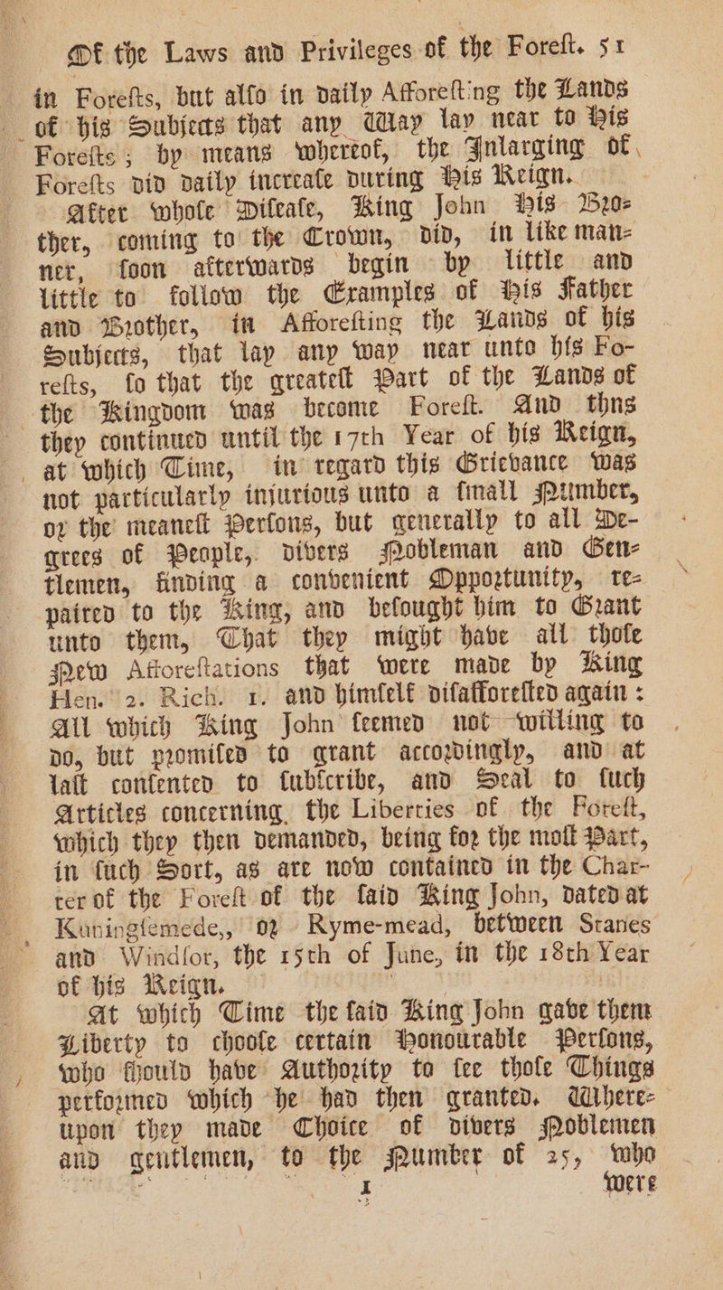 in Forefts, but alfo in daily Afforelting the Lands ot big Subjects that any Cay lay near to is Forefts; by means ‘whereof, the Gniarging of Forefts piv Daily increale During ‘is Reign. After whole Diteafe, King John Hts 2650: ther, coming to the Crown, did, in like man- ner, foon afterwards begin bp little and little to follow the Cramples of tis Father and Grother, ia Afforefting the Lads of bis Subjects, that lap any Way meat unto hig Fo- refts, fo that the qreateft Wart of the Lande of the Hingoom mas become Forelt. Ano thns they continued until the 17th Year of his Reign, at which Cime, in’ regard this Gricbance was not particularly injurious unto a finall jpumber, ox the meancit Perlons, but generally to all wDe- qrees of People, divers Mobleman and Ber tlemen, finding a convenient Dpportuntty, te- paited to the iking, and befought bim to Grant unto them, Chat they might babe all thofe few Afforeftations that ‘were made bp hing Hen. 2. Rich. 1. and bimfel€ difafforefted again : A which King John feemed not willing to po, but promifes to grant accopinglp, and at lait confenten to {ubfcribe, and Seal to fuch Articles concerning, the Liberties of the Foret, which they then demanded, being foe the moll Bart, in {uch Sort, ag ate now contained in the Char- cer of the Foreft of the faid Ring John, dated at Kauningfemede,, 02 Ryme-mead, betweett Sranes and Windfor, the 15th of June, in the 18th Year of hig Weiqn. | at which Cime the fain Bing John gabe them Biberty to choole certain ‘honourable Perfons, who fouln habe Authority to fee thole Chings performed which be had then qranted. ddbere- tipon they made Choice of divers soblemen anp gentlemen, to the sAumber of 25, mbo a ne eee were