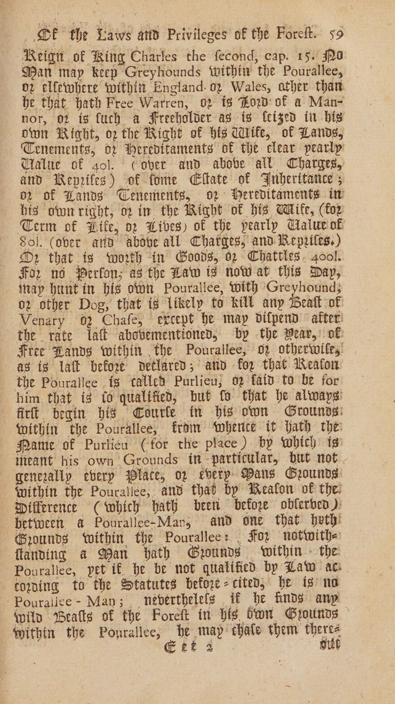 ‘Reign of king Charles the fecond, cap. 15. Ja Wan map keep Greyhounds ‘within the Pourallee, ov clfewhere within England. 02 Wales, other than. be that bath Free Warren, 02 18 ow of a Man- nor, 02 is fuch a Freeholder as is feised in bis own Right, o2 the Wight of bis ddife, of Lands, Tenements, 02 Wereditaments of the clear pearly Ctalue of sol. cover and abobe all Charges, and Wenrifes) of fome CEffate of Jubheritance ; o2 of Hands Cenements, or Wereditaments iw his own right, 02 im the Wight of bis Wife, (foe Term of Bite, or Wives) of the pearlp Clalucok Sol. (ober atid above all Chatges, and Repeiles,) D2 that is worth in Goods, 02 Chattles. 4ool. «For nd. Perfon; as the Law ts row at this Day, - itay huntin big own Pourallee, with Greyhound; 02 other Dog, that ig likely to kill any eatt of Venary. 62 Chafe, except he may difpend after: the tate alt abovementioned, by the Bear, of Free Bands within .the Pourallee; oz. otherwifes ag ig laft before detlared; anv for that Weaton the Pourallee .ig talled Purlieu; og fai to be for him that ig fo qualified, but fo that be always fir begin bis Courle in bis own Grounns: within the Pourallee, from ‘wherice it ath the: Mame of Purlicu (for the place) by which is iteant his own Grounds in particular, but not . “genezally. eberp lace, 02 every Dans Grounds: Within the Pouraliee, anv that by Weaflon vf the: «difference C which hath been before obferben ): between a Pourallee-Man, and one that peth: Grounds within the Pourallees. Foz notwith= landing a QPan hath Grounds within - the ~Pourallee, pet if. he be not qualified by Law ac. coming to the Statutes before- cited,’ be is no -Pouralice - Man; , nebverthelefs . it he Gnds anp wil Bealls of the Foreft in His dwn Grounds mithin the Pourallee, be map chate them there- | tt 2. mut