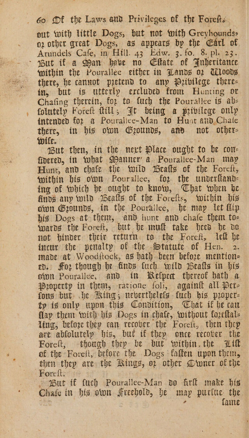 out with little Dogs, but not with Greyhounds oz other great Dogs, ag appears by the Carl of. Atundels Cafe, in Hill. 43 Edw. 3. fo. 8. pl. 23. &gt; But if a Man habe no Cftate of Fnbheritance within the Pourallee either in Lands 02 dlroods there, he cannot pretend to any Peibilege there- in, but is utterly ercluded from Hunting ot Chafing therein, foz to fuch the Pourallee ig ab- folutely Foreft fill, Jt being a privilege only intended for a Pouralice-Man to Hunt aind,Chate there, in bis own Gounds, and not other- wife. t Pete But then, in the nevt Place ought to be con: fioered, in ‘what Manner’ a Pouralice-Man map Hunt, and chafe the wild eafts of the Foreft, within bis own Pourallee, for the unbderftand- ing of which be ought to know, Chat when be finds any wild Weails of the Forefts, within bis own ®ounds, in the Pourallee, be may let flip big Dogs at thent, and hunt and chafe them to- watbs tie Foreft, but be muft take bees be oe not binder their return te the Foreft, eff he incur the penalty of the Statute of Hen. 2. inade at Wooditock, as Dath been before mention- ep. Jfo2 though be finds fuch. wild Bealls in his oon Ponrallee, and in Welpet thereof bath a operty in thent, ratione foli, again all Per- fons but. de Rit; neverthelefs-fuch bis proper- ty ig only upon this Condition, Chat if be can flay thent with bis Dogs in .chafe, without fozeftal- ling, before they can recover the Foreit, then thep ave abfolutely bis, but if they. once recover the Foreft, though thep be but within. the Lift. of the Foreit, before the Dogs‘ faften upon them, Foreft:: :° . But if fuch Pourallee-Man bo fitll make bis Chafe in bis own jfreebold, be map purtue the faine —