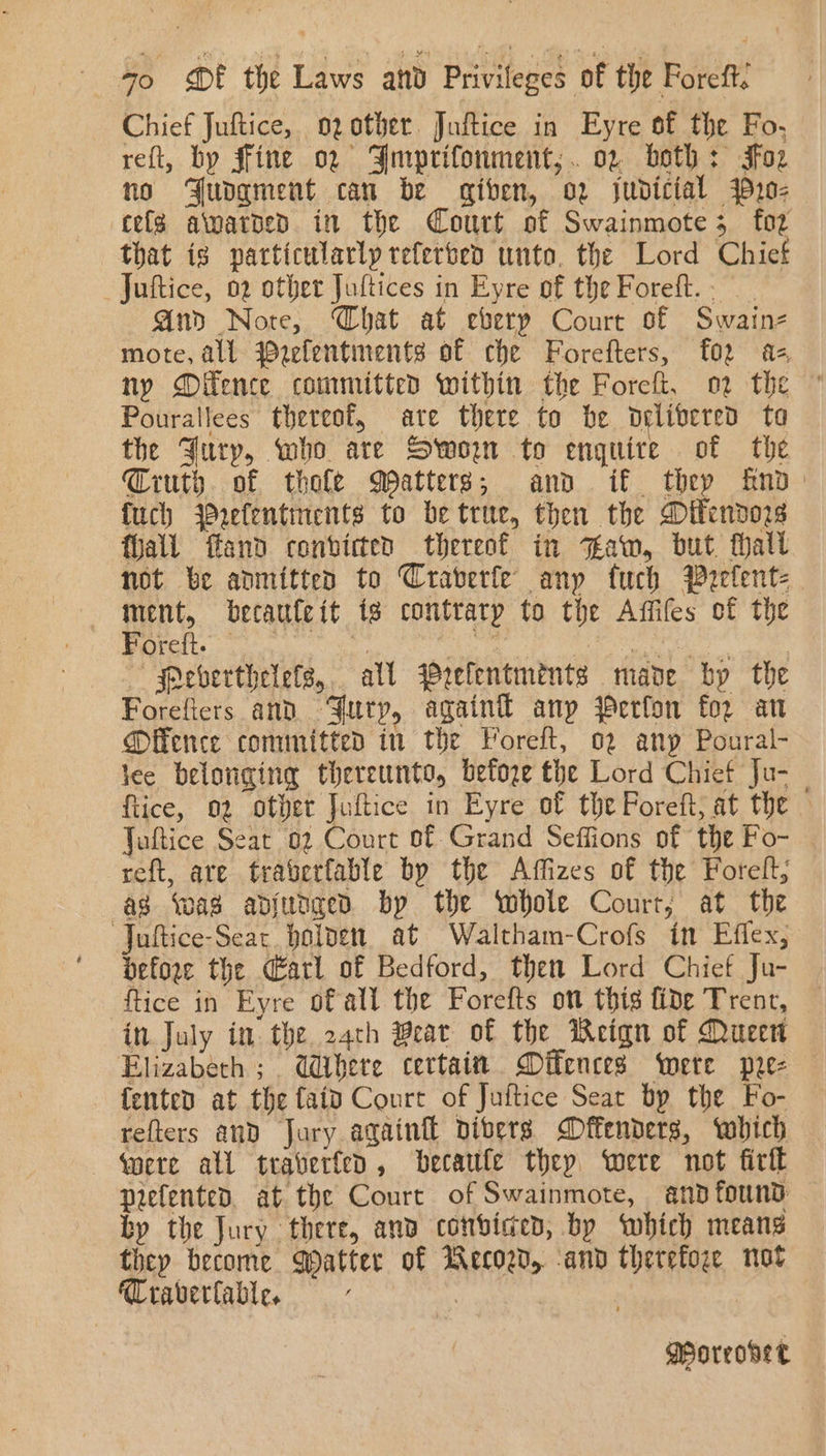 Chief Juftice, ozother. Juftice in Eyre of the Fo, reft, by ffine 02 Smprifonment,;.. 02 beth: Foz no Fudgment can be given, o2 judicial y20- cele awarped in the Court of Swainmote 5 foz that is particularly teferseo unto. the Lord Chiet Juftice, 02 other Juftices in Eyre of the Forett. - And Nore, Chat at eberp Court of Swainz mote, all Wzelentiments of che Forefters, f02 az ny Oifence committed within the Foreft, o2 the ” Pourallees thereof, are there to be delivered ta the Fury, who are Sworn to enquire of the Ciuth. of thofe Matters; and if thep fnod: {uch 4Prefentinents to be true, then the Ditendo2s fall ffand convicted thereof in saw, but fhall not be anmitten to Craverfe any fuch Prelent= ment, becauteit ig contratp to the Affifes of the Peete rc a i Roel naa gages eaaete: —Peverthelefs,.. all Wrelentmints made by the Forefiers and Jury, again anp Perfon for an @ffence committed in the Foreft, 02 anp Poural- lee belonging thereunto, before the Lord Chief Ju- | {tice, 02 other Juftice in Eyre of the Poreft, at the — Juftice Seat 02 Court of Grand Seffions of the Fo- | reft, are traverfable by the Affizes of the Forelt, ag ‘was adjudged bp the whole Court, at the Juftice-Sear. bolvet. at Waltham-Crofs in Effex, before the atl of Bedford, then Lord Chief Ju- ftice in Eyre of all the Forefts on thig fide Trent, in July in the 24th Beat of the Reign of Queen Elizabeth ; Where certain Difences were pre- {ented at the faid Court of Juftice Sear bp the Fo- refters and Jary again dibers Offenders, which qere all traverfeo , becaufe thep were not firtt prefented. at the Court of Swainmote, and found by the Jury there, and conbvided, by which means they become Qatter of Wecozd, -and therefore not Traverlable. | ; MPoreoset