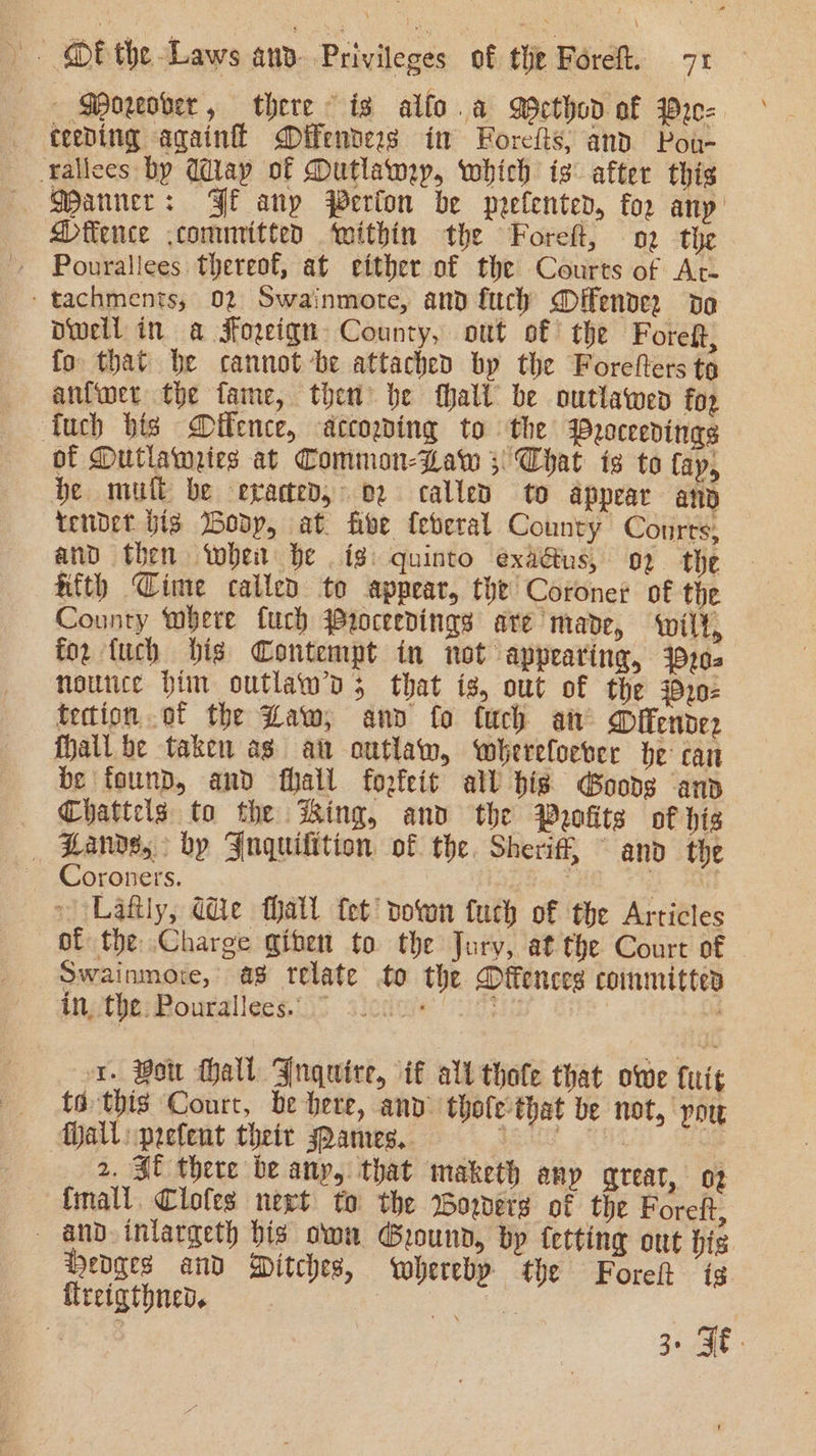 — Moreover, there is alfo.a Method of Pre= teeping againfl Difenders im Forefts, and Pou- fallees by Way of Dutlawmey, which is after this Danner: Fe anp Perfon be prefenter, for any | Difence committed ‘within the Foreft, o2 the » Pourallees thereof, at either of the Courts of At- -tachments; 02 Swainmote, and fuch Offender da Dwell in a Foreign County, out of the Foreft, fo that be cannot be attached by the Forefters tg anlwet the fame, then be fhali be outlawed fo2 fuch bis Dffence, accogding to the Proceedings of Dutlamiies at Common-Law 3 Chat is to fay, be mult be evaded, 02 called to appear at tendet big Boop, at. five feberal County Courts: and then whe be ig: quinto exaaus, o2 the afth Cime called to appear, the Coroner of the County bere fuch Proceedings are’ made, wilt, for {uch bis Contempt in not appearing, 4920. noutce Him outlaw’d 3 that iz, out of the 420- tection of the Law, and fo fuch an Offender fall be taken as att outlaw, whereloever be can be found, and fhall forfeit all bis Goods and _ Chattels to the Hing, and the Profits of his Zande, by Jnquilition of the. Sheriff, ~ and the Coroners. a Lafily, Ge thall fet down fuch of the Articles of the Charge giben to the Jury, at the Court of Swainmore, a8 relate to the Offences committes ithe; Rouraliess 35 siedae oo . x. Bon Hall Jnquire, if alt thote that owe it to this Court, be here, anv thole-that be not, pou Mall: prefent their spanres.. SR ENS ee _ 2, St there be any, that maketh any great, oz {mall Clofes neet to the Worvers of the Foreft, — and inlargeth bis own Ground, bp tetting out his Hedges and Ditches, whereby the Foret ig. flreigthned. A nee