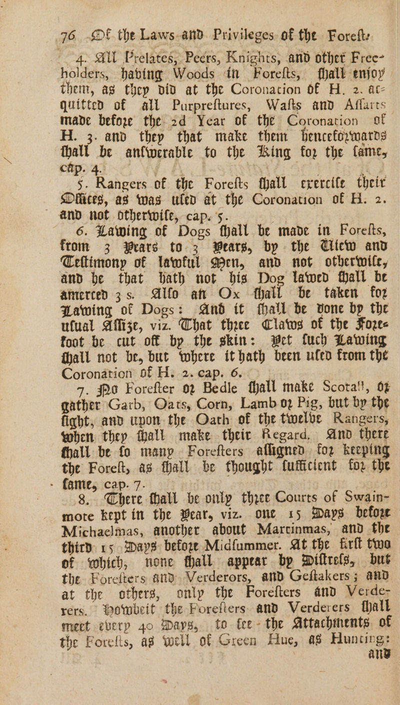 “4. SW Prelates, Peers, Knights, and othet Free- holders, habing Woods in Forefts, fhalt-enjoy them, ag thcp did at the Coronation of H. 2. at- quitted of all Purpreftures, Wafts and Affarts made befoxe the 2d Year of the Coronation sf H. 3. and thep that make them Senceforwarrs ane be an{werable to the Hing for the fame, 5. Rangers of the Forelts thall crercife theit — Délices, as was uled at the Coronation of H. 2. and not otherwile, cap. ‘5. 6. Lawing of Dogs fhall be made in Forelts, from 3 rats to 3 Wears, by the Uicw and Ceftimony of lawful Men, and not otberwife, and be that Bath not bis Dog lawed fhall be atnerced 3s. Alfo att Ox thatt be taken fo2 Pawing of Dogs: And it fhall be vone bp the ufual Affize, viz. Chat thee Clatos of the Foze- foot be cut off by the skin: wet {uch Lawing hall not be, but where it bath been ufed from the Coronation of H. 2.cap. 6. | 5. 320 Forefter 02 Bedle fhall make Scotall, 6% gather Garb, Oats, Corn, Lamb 02 Pig, but by the ficht, and upon the Oath of the twelve Rangers, when they fhall make their Regard And there fhall be fo manp Forefters afligned. for keeping the Foreft, as fall be thought fufficicnt {oz the ° fame, Cap. 7. ; 8. Chere thall be only three Courts of Swain- mote kept in the ear, viz. one 15 Days before Michaclmas, another about Marctinmas, and the third 15 Days before Midfummer. At the frit two of which, none fhall appear by Diftrels, but the Forefters 83 Verderors, and Geftakers; and at the others, only the Forefters and Verde- rers. Powbeit the Forefters. and Verderers halt mect every 40 Days, to tee- the Attachments. of the Forelts, ag well of Green Hue, a8 Huntingy : any