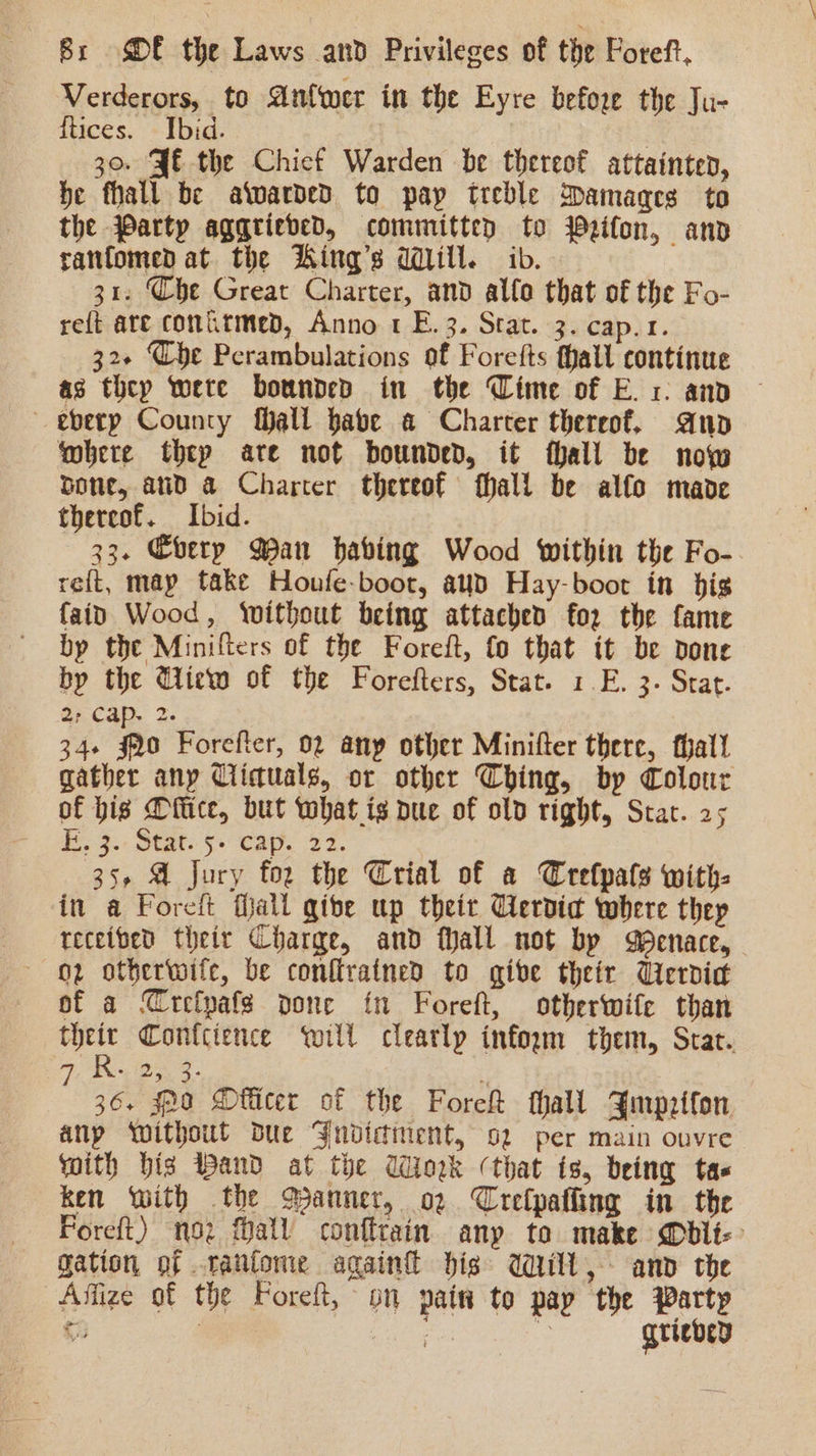 Verderors, to An{wer in the Eyre before the Ju- ftices. Ibid. | 30. JE the Chicf Warden be thereof attainten, be fhall be aivarded to pay treble Damages to the Party aggrieved, committen to Wzifon, and ranfomed at the WKing’s dill. ib. 31. Che Great Charter, and allo that of the Fo- reft are comitmed, Anno 1 E.3. Stat. 3. cap.1. 32+ Che Perambulations of Forefts thall continue as they were bounded in the Cime of E. 1: and © —eberp County fhall babe @ Charter thereof, ano ‘obere thep are not bounded, it hall be now bone, aud a Charter thereof hall be alfo made thereof. Ibid. 33. Cberp Wan having Wood within the Fo- reft, map take Houfe-boot, aud Hay-boot in bigs fain Wood, without being attached fo2 the fame by the Minifters of the Foreft, fo that it be pone by the GWiew of the Forefters, Stat. 1.E. 3- Stat. 2; Cap. 2. 34+ §20 Forefter, 02 any other Minifter there, thal! gather any Ciictuals, or other Ching, by Colour of hig Ditice, but what is pue of old right, Star. 25 Se. 3. Stat: §. cay, 27. 35, A jury for the Crial of a Crefpals with: in a Foreft Mall qibe up theit Gervic where thep receibed their Charge, and Mall not bp Menace, 02 otherwife, be conftrained to give their Vierdid of a Crefpafs pone fn Foreft, otherwife than their Conlcience will clearly inform them, Scat. R. 25 3° é : 36. soo DOflicer of the Fore thall Ymprifon anp Without Due Ynvictiment, o2 per main ouvre with bis Band at the Wiork (that is, being tas ken with the Manner, o2 Crelpatling in the Foreft) no fall conftrain any to make @bit-&gt; gation of .rantone againk dis Will, anv the Affize of the Foreft, on pain to pap the Party