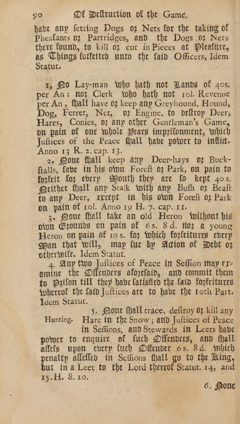 Hate anp fetting Dogs oz Nets for the taking of Pheafants 02 Partridges, and the Dogs 02 Nets there found, to kill 02 cur inPieces at jleafure, | a Things fotfeited unto the faid Officers, Idem tatut. — 1, #20 Lay-man Who hath not Lands of 4os. per An: noz Clerk who bath not rol. Revenue per An, fall have 02 keep anp Greyhound, Hound, Dog, Ferret, Net, 02 Engine, to deflrop Deers Hares, Conies, 02 anp other Gentleman’s Game, on pain of one whole Bears imprifonment, which Juftices of the Peace fJall habe power to inflict. Anno 13 R. 2. cap. 13. 2. jnone fiali keep aap Deer-hays 02 Buck- ftalls, fabe in bis on Foreft 02 Park, on pain to forfeit for eberp Mouth they are fo kept gos. Soeither Mall any Stalk With any Buth 02 Beal to any Deer, except in bis ow Foreft 92 Park on pain of rol. Anno r9 H. 7. cap. 11. 3. pone fhall take an old Heron ‘without hig own Grounds on pain of 6s. 8d. toe a young Heron on paint of 10s. for which forfeitures ebverp gean that will, may fue by Adion of Debt o2 otherwite. Idem Sratut. | 4. Any two Jultices of Peace in Seflion may erz amine the Difenders afogefain, and commit them — to yzifon till they habe Catigtied the fain forfeitures qohereof the fatd Juttices are to habe. the loth Part. Vdem Scatut. | Pe : 5. sJQone thall trace, deftroy 02 kill any Hunting. Hare in the Snow; and Juflices of Peace in Seffions, and Stewards in Leets habe power to enquire of fuch Oifenders, and thall affects upon every fuch Difender os. $d. which penalty allefled in Seffions fhall go to the King, but ina Leer to the Lord thereot Statut. 14, and SSH. 8. 10. 7 6. Sone