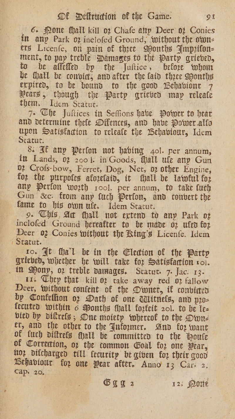 ~ _ 6+ Pone hall kill 02 Chafe apy Deer 0% Conies in any Park 02 inclofed Ground, ‘without the otwn- ets Licenfe, on pain of three Months FJmpriton- ment, to pay treble Damages to the warty grieved, be fhall be convict, andafter the laid theee Months erpired, to be bound to the good Webavione 7 Bears, though the Partp qricved may releale them. Idem Sratut. ; 7+ Che Jultices in Sefions have Power to hear and determine thele Dilences, and have Power .alfa upon Satisfaction to releate the Behaviour, Idem Sratut. : ) 8. If any Perfon not habing gol. per annum, in Lands, 02 2001. in Goods, fall ufe any Gun Dt Crofs-bow, Ferret, Dog, Net, 02 other Engine, foe the pttrpofes aforelaiv, it hall be lawful foz any Perfon worth rool. per annum, to take fuch Gun &amp;c. from anp fuch Perfon, and convert the fame to bis own ule. Idem Statut. | 9. Chis, At thall not extend to any Park oz inclofed Ground hereafter to be made oz ufen foz Deer 02 Conies without the King’s Licenfe. Idem Statut. — | he to. Ft hal be in the Election of the Party Grieved, whether he will take for Satisfaction coi. 11, Chep that kill oz take away red 02 fallow Deer, Without content of the Owner, if conviaes by Confeffion 02 Dath of one Witnels, anv p2o- bied by diltrels,; One moiety whereof to the Dwn- et, and the other to the Jnfowumer. And for want of {uch difttefs hall be committen ta the ‘oute 02 dilcharged till fecurity be given for theit good Behaviour for ome Wear after. Anno 13 Car. 2. Cap. 20, gc Ggg 2 12. J2orte