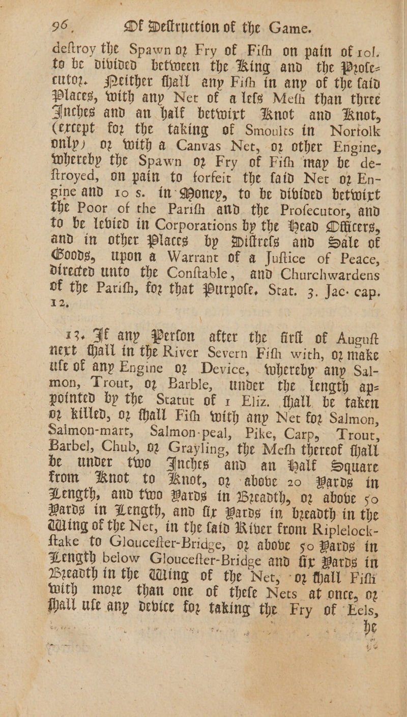 deftroy the Spawn og Fry of Fith on pain of sol. to be vivined between the King and the Wrole- cutor. Peither fhall any Fith in any of the faiv Places, with any Net of alefs Meth than three Snches and an bal€ betwirt not and Kuot, (ercept for the taking of Smoulcs in Nortolk only) o2 with a Canvas Net, o2 other Engine, whereby the Spawn o2 Fry of Fith may be de- {troyed, on pain to forfeit the faid Net 02 En- gine aN ios. in Money, to be divined betwict the Poor of the Parith ad the Profecutor, and fo be Icbied in Corporations by the ead Oificers, and in other laces bp Diltrele and Sale of Goods, upon a Warrant of a Juflice of Peace, diteced unto the Conftable, and Churchwardens of the Parith, for that qurpofe, Stat. 3. Jac. cap. 12, 13. $f any Perfon after the firik of Augutt mevt Mall in the River Severn Fith with, 02 make © ttfe of any Engine 02 Device, whereby any Sal- mon, Trout, 02 Barble, under the tength ap- pointed by the Statur of x Eliz. hall. be taken or killed, 02 hall Fit with any Net foz Salmon, Salmon-mart, Salmon-peal, Pike, Carp, Trout, Barbel, Chub, 62 Grayling, the Meth thereof alt be under two Jnehese and an Half Square from Knot to Knot, o2 -abste 20 Bards in Bength, and two Wards in Breadth, o2 above so Hards in Pength, and fir Wards in breadth in the adding of the Net, in the {aid River fron Riplelock- ftake to Glouceiter-Bridge, 92 above so #arDg itt Hength below Gloucefter-Bridge and fit Bards in Breavth in the Wing of the Net, ‘ov fhall Fifi with moe than one of thefe Nets at once, 02 Halt ule any device for taking the Fry of: a am. — ,