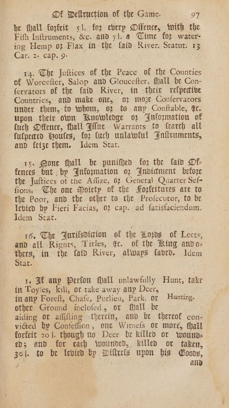 he fhall fogteit 51. for eberp Difence, with the Fifth Infiruments, &amp;c. and 5]. a CWime for water- ing Hemp 02 Flax in the {aid River. Scatut. 13 Care. 2-€aps Ger. | 14. Che Juftices of the Peace of the Counties of Worcefter, Salop and Gloucefter, Mall be Con- fervators of the faid River, in their telpedive Countries, and make oie, 02 moze Confervarors under them, to whom, 02 to any Conftable, €c. upon their own Knowledge o2 Fuformation of fuch Offence, hall Jilue Warrants to fearch all fulpered Moules, for fuch unlawiul Jnitruments, and fete them. Idem Stat. 15. Mone fhall be punifhed for the fain Df fences but by Jufowunation o2 Jndidnient before the Juftices ot the Affize, 02 General Quarter Sef- fions. Che one Moietp of the Fofeitures ate to the Poor, and the other to the Profecutor, to be levied by Fieri Facias, 02 cap. ad fatisfaciendum. Idem Stat. ? x6. The Furilsdicion of the Wows of Lects, — and-all Rignts, Titles, €c. of the Ring ando- thers, in the faid River, always faved. Idem Seabee. 1. Sf anp Perfon fall unlawfully Hunt, take in Toyles, kill, or take away anp Deer, in anp Foreft, Chafe, Purlieu, Park, or Hunting. ether Ground inclofed, or hall be aiding Ot affifting therein, and be thereof con-— victed by Confeffion, one Witnefs ot more, thal forfeit 201. though no Deer be killed or ‘wounds - ev; and for each wounded, killed ot taken, 301. to be iebien by Willrele upon his Goong, i, ea Meme eth ae: | | ag