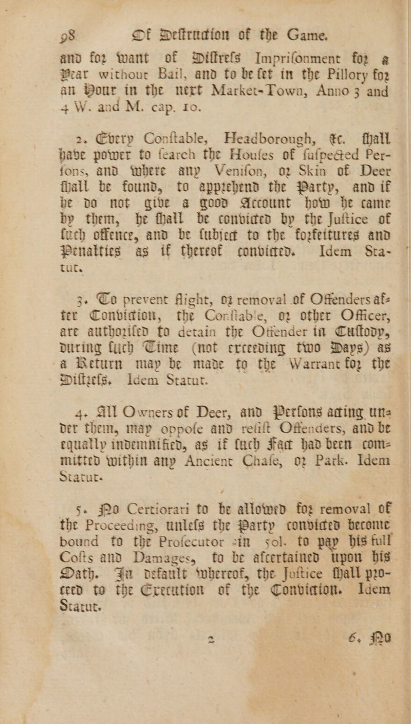 and fo2 want of Diffrefs Imprifonment fo2 a Brat without Bail, and to be fet in the Pillory fog an ®our in the nert Market-Town, Anno 3 and 4 W. and M. cap. fo. babe power to fearch the Houles of fufpeGed Per- fons, and bere anp Venifon, oz Skin of Deer fiall be found, to apprehend the Party, and if be Do not give a good Account how be came bp them, be fhall be convicted bp the Juftice of fuch offence, and be fublert to the fozfeitures and Penalties as if thereat convimed. Idem Sta- tut. 3. Co prevent Aight, 02 removal of Offenders afs ter Conbidion, the Corftab'e, 02 other Officer, are authozifed fo detain the Otiender in Cuflodyp, during fuch Cime (not erceeding two Days) as Miltiefs. Idem Statut. 4. Gil Owners of Deer, and Perfons ading une bet them, map oppofe and relift Offenders, and be equatlp indemnified, as if tach Fac had been com- mitted within any Ancient Chaie, o2 Park. Idem Siatut. the Proceeding, unlefs the Party convicted become bound fo the Profecutor -in sol. to pap bis full Dath. Fa default swbereof, the Jottice Pall pro- re to the Execution of the Conviction. Idem atatut. ~ | 38 6, $0