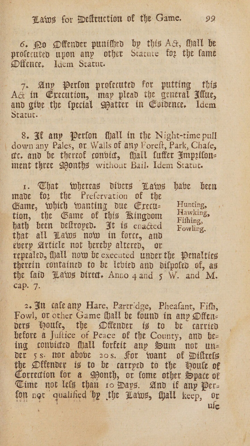 6. Po Offender punitheo by this Ad, fhall be — profecuted upon any other Stacure fog the fame — Mifence, Idem Sratut. 7. Any Perfon profecuted for putting this A&amp; in C€yecution, may plead the general Jiu, and give the {pecial patter in Coivence. Idem lant. 427 | | 8. Sf any Perfon hall in the Night-time pull , down any Pales, ot Walls of any Forelt, Park, Chafe, mc, and be thereof convid, fhail fuffer Imprifon- nent three Months withour Bail. Idem Sratuc. 1. Chat whereas divers Baws habe been mave fo2 the Prefervation of the Game, which wanting due Erecu- Hunting, tion, the Game of this Kingoom Parris, bath been deftroped. Jt is enacted Eowlivy, that all Laws now in force, and every Article not Hereby altered, or repealed, fall now be executed under the Penalties therein contained to be icbvied and difpofed of, as the {aid Laws Dire. Anno 4and 5 W. and M. Cap. 7. 7 2.3 ¢taleany Hare, Partridge, Pheafant, Fifth, Fowl, or other Game fhall be found in any Dffen- pers Houle, the MDfiender ig to be carried before a Jultice of Peace of the County, and be- ing conbvided Mall forfeit any Sum not un- Der ss. nor above 20s. For want of Difteels the Difender ig to be carrped to the oule of Corredion for a Month, or fome other Space of ime not lefe than 10 Mavs. And if anp Per- fon not qualified bp the Laws, fall keep, : | 2 ag a ee a ees ui¢.