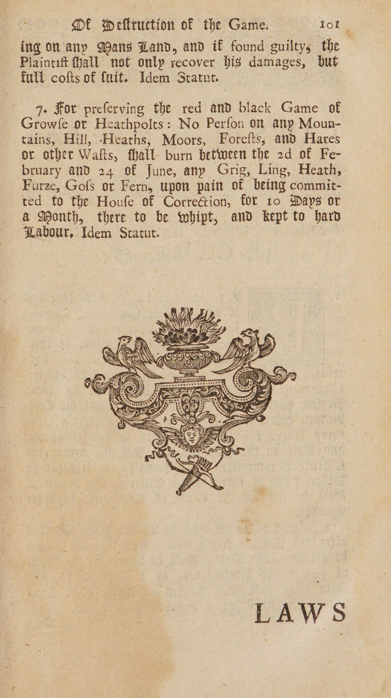 ing on any Gans Zand, and if found guiltys the Plaintif (Mall not onlp recover big damages, but full cofts of {uit. Idem Statut. | q+ For preferving the red and black Game of Growfe ot Heathpolts: No Perfon 9m any Moun- tains, Hill, -Heaths, Moors, Forefts; and Hares or other Watts, fhalt- burn between the 2d of Fe- bruary and 24 of June, anp Grig, Ling, Heath, Furze, Gofs ot Fern, upon pain of being commit- ted to the Houfe of Corre@ion, fot 10 Daps or &amp; Wonth, there to be whipt, and kept to har Labour, Idem Sratut.