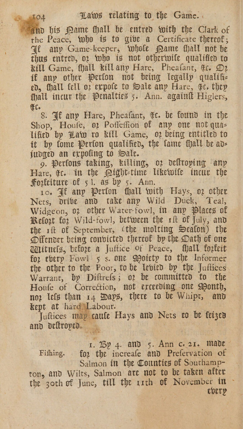 ‘e. hig ame hall be entred with the Clark of the Peace, who is to give a Certificate thereof; Gf any Game-keeper, whole sPame fhall not be thus entred, 02 who ig not otherwite qualified to kill Game, fhall killany Hare, Pheafant, tc. D2 if anp other Werfon not being legally qualifi- ed, fhall tell oz evpote to Sale anp Hare, €c. thep hall incur the $enalties 5. Ann. againft Higlers, Ele 8. Jf any Hare, Pheafant, €c. be found in the Shop, Houfe, 02 Pofleffion of any one not qua- lified by Haw ro kill Game, o2 being entitled to it by fome Perfon qualified, the fame fhall be ads judged an erpofing to Sale. -g. Perfons taking, killing, o2 deflroping any Hare, te. in the idht-time likewife incur the Forfeiture of 51. ag by 5. Ann. 10, Jf anp Perfon hall with Hays, o2 other Nets, odrite and take anp Wild Duck, Teal, Widgeon, 02 other Waterfowl, in anp laces of Welot for Wild-fowl, between the rf of July, and the ft of Seprember, (the molting Seafon) the DOifender being convicted thereof by the Dath of one - WMitnefs, before a Juttice Of Peace, Malt. forteit foz eberp Fowl 5 s. one Qoietp to the Informer the other to the Poor, tobe Iebied by the Juftices Warrant, by Diftrefs; o2 be committed to the Houle of Correction, not erceeding one Month, nor iefs than 14 Days, there to be Whipt, and ard SL abour. “Juftices vip caute Hays and Nets eo be feizea and deftroped. . | 1. By 4. and 5. Ann ce 21. made © Fifhing. for the increafe and Prefervation of Salmon in the Counties of Southamp- ton, and Wilts, Salmon ate not to be taken after the 30th of June, till the x1th of ee it &gt; ebery