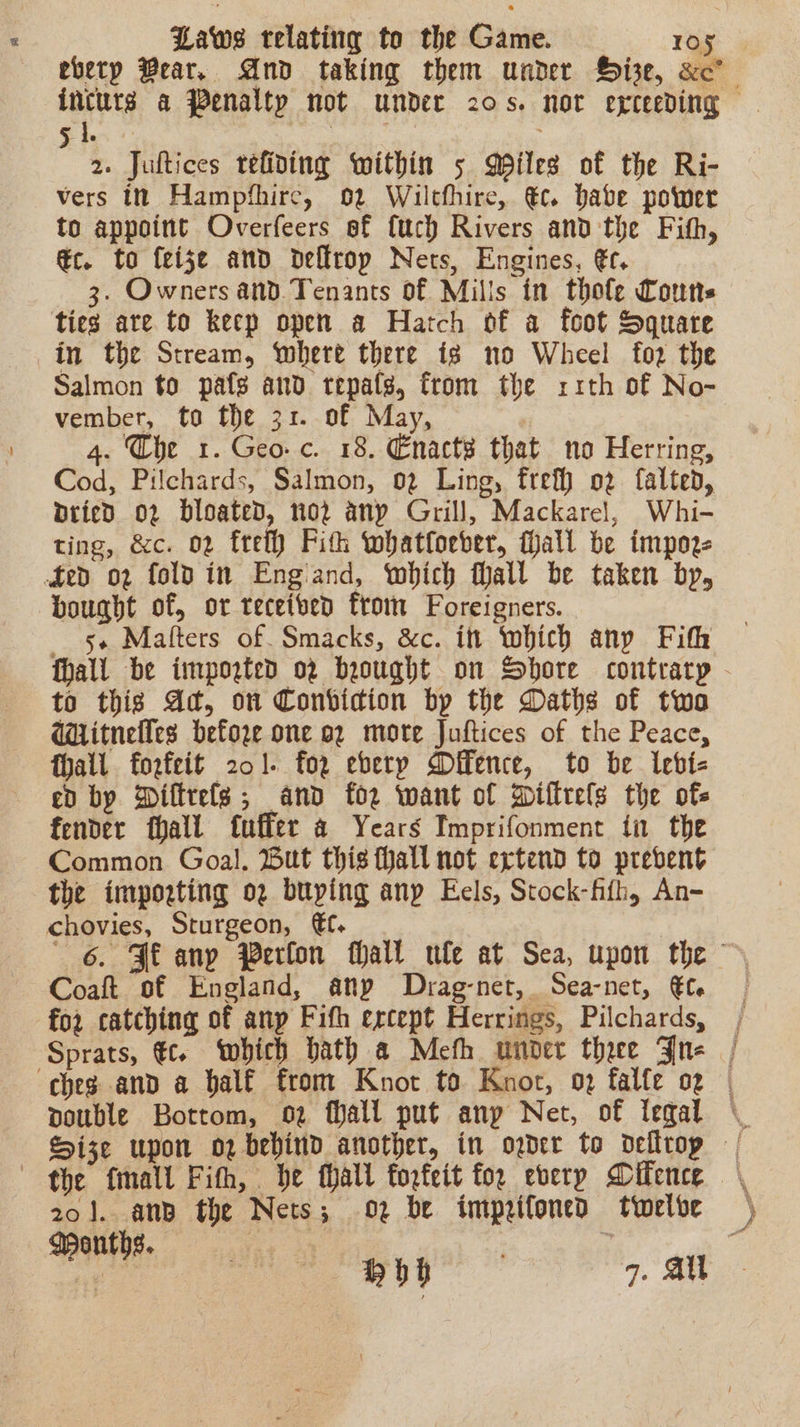 evetp Bear. And taking them under Hise, xc’ incurs a Penalty not under 20s. nor exceeding Gie Ria 2. Juftices refining within 5 Mpiles of the Ri- vers tt Hampfhirc, 02 Wiltfhire, €c. babe power to appoint Overfeers ef {uch Rivers and the Fith, @c. to feise and deflrop Nets, Engines, €t. 3. Owners and. Tenants of Mills in thole Cots ties are to keep open a Hatch of a foot Square in the Stream, ‘where there ig no Wheel foz the Salmon to pafg and tepafs, from the xr1th of No- vember, to the 31. of May, | 4. The 1. Geo. c. 18. Enact that no Herring, Cod, Pilchards, Salmon, 02 Ling, frefh o2 falted, pried o2 bloated, 102 any Grill, Mackarel, Whi- ting, &amp;c. o2 fret Fith whatfoeber, fall be impoze fed o2 fold in Engiand, which fall be taken by, bought of, or teceiben from Foreigners. 5+ Malters of. Smacks, &amp;c. itt which any Fith fhall be impogted 02 brought on Shore contrary - to this Ad, on Conbvicion bp the Daths of twa Wiitnelles befoze one 92 more Juftices of the Peace, hall forfeit 201. for eberp Difence, to be lebt- ed bp Diftrels; and for want of Diffrels the of. fender fhall fuffer a Years Imprifonment tn the Common Goal. Hut this hall not extend to prevent the importing og buying anp Eels, Stock-fifh, An- chovies, Sturgeon, €f. | 6. Fi any Perfon Mall wle at Sea, upon the Coaft of England, any Drag-net,. Sea-net, €t- for catching of anp Fifh except Herrings, Pilchards, | Sprats, €c. which bath a Meth under thee Jn- | ches and a balf from Knot to Knot, 02 falfe og | pouble Bottom, oz fall put any Net, of Tegal \ Size upon oz behind another, in oder to delltrop | the fmall Fith, be thall toofeit foe everp Difence 201. anb the Nets; 02 be impzifoned twelbe ) Weonths.