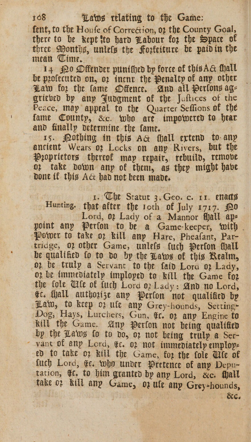 fent, to the Houfe of CorreGion, 02 the County Goal, there to be kept ito hard Labour for the Space of three Wonths, untefs the Forfeiture be paidin the mean Time, . 14 j2o Offender punithed by force of thisAG hall be protected on, 02 inene the Benalty of any other Baw for the fame Offence. And all Perlons ag- grieved by any Jungment of the Juftices of the Peace, map appeal to the Quarter Seffions of the fame County, &amp;c. who are impowered to hear and finally determine the fame. 15. jpothing in this AG fhall extend to-anp ancient Wears 02 Locks on any Rivers, but the Wyoprietors thereof may repair, rebuild, remove 02 take down anp of them, ag thep might habe bone if thig Act had not been mande. 1. Che Sratut 3.Geo. c. 1x. enatts Hunting. that after the roth of July 1717. jR0 Lord, 02 Lady of a Mannor fall ap- point any Perfor to be a Game-keeper, with . “Power to take op kill anp Hare, Pheafant, Par- tridge, 02 other Game, unlefs fuch Werfon hall be qualified fo to do by the Laws of this Realm, oz, be truly a Servant to the fain Lora 02 Lady, 02 be immediately imploped to kill the Game fo2 the fole Cle of tuch Lord 02 Lady: And no Lord, ¢c. all authorize anp Werfon not qualified by Haw, to keep o2 ule any Grey-hounds, Setting~ Dog, Hays, Lurchers, Gun, €t, 92 any Engine to kill the Game. Anup Perfon not being qualified by the Laws fo to do, 02 not being trulp a Ser- ‘vant of any Lord, €c. 02 not. immediately employ: ed fo take o2 kill the Game, fog the fole Wife of — fuch Lord, €c. who under Pretence of any Depu- tation, €c. to him granted by any Lord, &amp;c. fhall fake 02 kill any Game, 02 ule anp Greyshounds, , | BC.