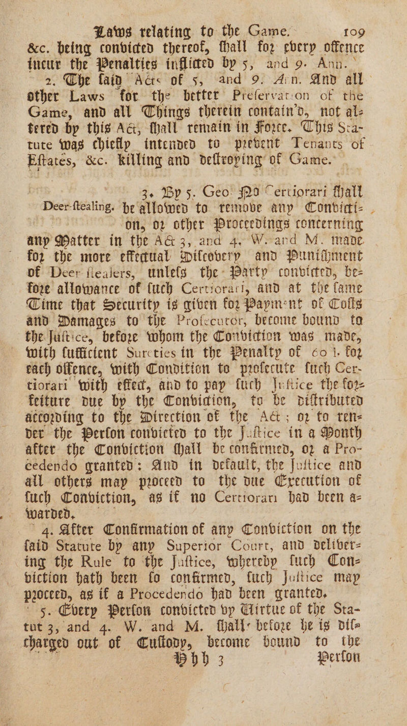 &amp;c. being conbvided thereof, fhall for every offence incur the Penalties inflimed bys, and 9. Ann. \ 2. Che faitd Acts of 5, and 9. Arn. And all other Laws ‘for the better Prefervaton of the Game, and all Things therein contain’, not al- tered bp this AG, fhall remain in Force. Chis Sca- tute was chieflp intended to present Tenants of Eftates, &amp;c. killing and defteoping: of Game. ) 3 By 5. Geo: J29 Certiorari fhalt Dee eating be tote: ‘to. temove any Conbvicti- | | On, 02 other Proceedings concerning any ater in the AG 3, and 4, Weand M. mabe . for the more effectual opifcoberp and Puniment of Deer flealers, untels the- arty conbteten, be- pons ati of fuch Certiorari, and at the fame Cime that Security ig given for Payinent ot Colts and Damages to the Profccuror, become bound te the Juitice, before whom the Conrvidion was made, — with Cufficient Surcties in the Penalty of co i. foz each offence, with Condition te profecute fue Cer- tiorari With effec, andto pay fuch |ufiice the for- feiture due by the Convidion, to be Diftributed according to the Wirection ot the AG; o2 to tens Det the Perfon convicted to the Juftice in a Month after the Conviction fhatt be confirnted, 02 a Pro- eedendo granted: And in default, the Jultice and all others may proceed to the due Crecution of fuch Conviction, ag if no Certioran bad been a- warded, 4. After Confirmation of any Conviction on the faid Statute by any Superior Court, and beliber- ing the Rule to the Juftice, whereby tuch Con- biction hath been fo confirmed, fuch Jultice map proceed, ag if a Procedendo had been granted, +5. Every Perlon condicted vp Ciirtue of the Sta- tut 3, and 4. W. and M. fijall: before be ig dif he out of Cufiody, become bound to the Bhd 3 Perfon