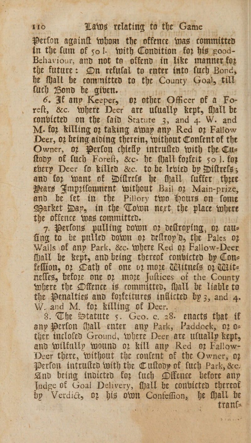 Perfor again whom the offence was committed in the fim of 501. with Condition .fo2 hig good- Behaviour, and not to offend: in like mannet fo2 the future: On refulal to enter into fuch Bond, be fhall be convmitted to the County Goals till {uch Bond be given.. 6, 3 any Keeper, 02 other Officer of a Fo- reft, &c. where Deer ate ufually kept, Mall be ronbicted on the faid Statute 3, and 4. W. and M. foz killing og taking awap any Red 02 Fallow Deer, 02 bring aiding therein, without Content of the Owner, 02 Perfon chiefly intrufled with the Cu- {tony of fuch Foreft, &c- be Mall forfeit so |. foz eberp Deer fo killed &c. to be Iebied by Diftrefs, and for want of Qifirefs be hail. fuffer thee Bears Jmprifonment without Bail 02. Main-prize, and be fet in the Pillory two Hours on fome -— «<Garket May, in the Cown nevt. the place where the offence wag committed. 7. Perfons pulling vown o2 deffroping, 02 caus fing to be priled down o2 deflropD, the Pales 02 Walls of anp Park, &c. whete Red 02 Fallow-Deer Mall be kept, and being thereof convicted by Con- feflion, 02 Gath of one o2 moze Wiitnels 02 Wit- nefles, before one 02 moze Juftices. of the Connty wohere the Offence is committed, fall be liable to the qenaltics and forfeitures inflicted by 3, and 4. W..and M. foz killing of Deer, . 8. Che Statute 5. Geo. c. 28. enacts that if any werfon thall enter anp Park, Paddock, 02 o- ther tnclofeo Ground, where Deer ate utuallp kept, and wilfully wound o2 kill anp Red oz Fallow- Deer there, without the confent of the Owner, 02 Perfon intruften with the Cuftony of fuch Park, &e. Gnd being indicted foe fuch Dffence before anp Judge of Goal Delivery, hall be conbicted thereot by Verdict, 02 bis own Caaniasion he Mali 3 : ttan af
