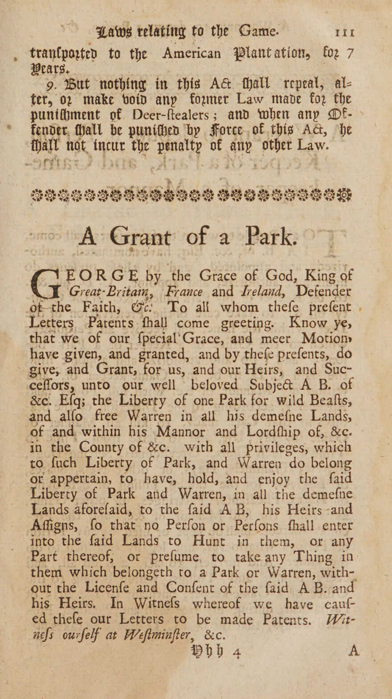 trantporten to the American Plantation, foz 7 Wears. 9. Wut ‘nothing in thig AG fhall repeal, al- ter, 02 make boid anp foemer Law made for the punifiment of Deer-ftealers; and when any @f- &gt; fender, Hall be punithen by Force of this Ac, be tall not, Ancur Sis ey of vied ae Law. sdenaneelbbis Zeosene bie ~A Grant of a Park. 1EORGE by. ‘the Grace of God, King of ‘Great: Britain, ‘France and Jreland, Defender Letters. Patents fhall come greeting. Know ye, that we of our {pecial’Grace, and meer Motion &amp;e. Efq; the Liberty of one Park for wild Beafts, and alfo free Warren in all his demefne Lands, in the County of &amp;c. with all privileges, which to fuch Liberty of Park, and Warren “do belong or appertain, to. have, hold, and enjoy the faid Liberty of Park and Warren, in all the demefne Lands aforefaid, to the faid AB, his Heirs-and into the faid Lands to Hunt in them, or any Part thereof, or prefume, to take any Thing in his Heirs, In Witnefs whereof we have caut ed thefe our Letters to be made Patents. Wit- nels ourfelf at W’efiminfler, &amp;c. Boh 4 A