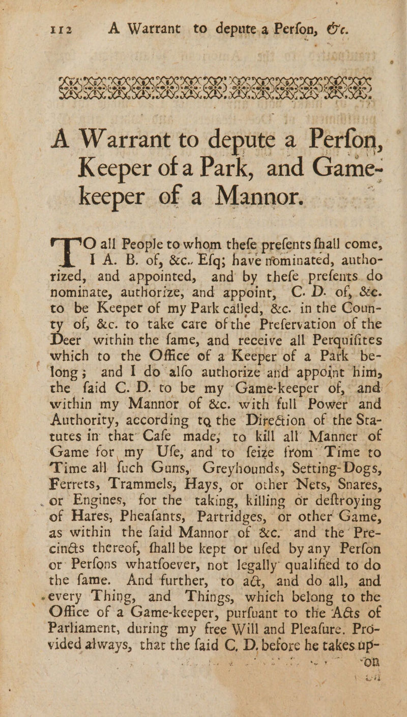 «4r2 A Warrant to depute.a Perfon, &amp;. 6 KEELES LAL RE A Warrant to depute a Perfon, Keeper of a Park, and Game- keeper of a Mannor. ; i all People to whom thefe prefents fhall come, I A. B. of, &amp;c.. Efg; have nominated, autho- rized, and appointed, and by thefe. prefents.do nominate, authorize, and appoint, C. D. of, &amp;e. to be Keeper of my Park called, &amp;c. in the Coun- y of, &amp;c. to take care ofthe Prefervation of the er within the fame, and receive all Perquifites _ which to the Office of a Keeper of a Park be- “long; and I do alfo authorize and appoint him, the faid C. D. to be my ‘Game-keeper of, and within my Mannor of &amp;c. with full Power and Authority, according tq the Direétion of the Sta- tures in that’ Cafe made; to kill all Manner of Game for my Ufe, and to feize from’ Time to Time all {uch Guns, Greyhounds, Setting- Dogs, Ferrets, Trammels, Hays, or other Nets, Snares, .or Engines, for the taking, killing or deftroying of Hares, Pheafants, Partridges, or other Game, as within the faid Mannor of &amp;c, ‘and the’ Pre- cin&amp;s thereof, fhallbe kept or ufed by any Perfon or Perfons whatfoever, not legally’ qualified to do the fame. And further, to aG, and do all, and _eevery Thing, and Things, which belong to the Office of a Game-keeper, purfuant to the A@s of Parliament, during my free Will and Pleafure. Pro- vided always, thar the faid C, D, before he takes up- . : LL . MC at cig ees cal oe e. 2% \ ay tg N