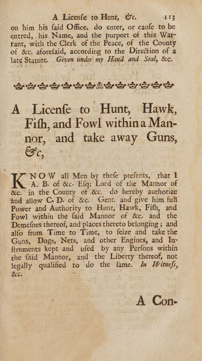 on him his faid Office, do enter, or caufe to be entred, his Name, and the purport of this War- tant, with the Clerk of the Peace, of the County of &amp;c. aforefaid, according to the Direction of a late Statute. Given tinder my Hand and Seal, &amp;c. aghey hep ap aly aly nah Bly ly wl aly oe A Licenfe to Hunt, Hawk, Fuh, and Fowl withina Man- “nor, and take away Guns, 3g ae NOW all Men by thefe prefents, that I A. B. of &amp;c- Efq; Lord of the Mannor of &amp;c.' in the County of &amp;c. do hereby authonze 4nd allow C.D. of &amp;c. Gent. and give him full Power and Authority to Hunt, Hawk, Fifh, and Fowl within the faid Mannor of &amp;c. and the Demefnes thereof, and places thereto belonging ; and alfo from Time to Time, to feize and take the Guns, Dogs, Nets, and other Engines, and In- {ftruments kept and ufed by any Perfons within the faid Mannor, and the Liberty thereof, not jegally qualified to do the fame. Is Witnefs, &amp;e. ele