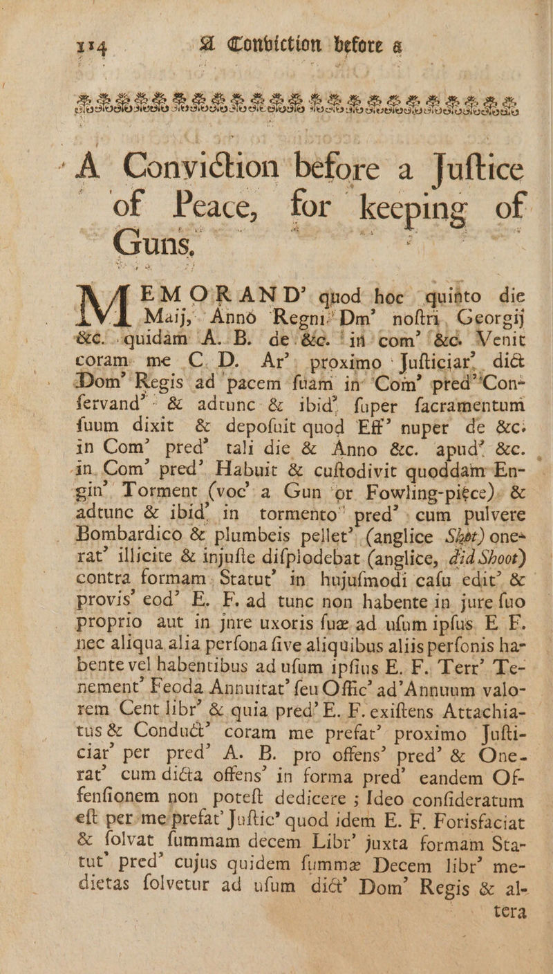 2% , 134 A Conviction before « TASSSOSO0 TOTES IOS TsO SG Tse Sea A Conviction before a Juftice of Peace, for keeping of LA EMOR AN D’ guod hoc quitto die VA Maj, Annd ‘Regni’ Dm’ noftri, Georgij &amp;e..quidam A.B. de 8c. ‘in’ com’ ‘&amp;d Venit coram me C.D. Ar’: proximo : Jufticiar, did Dom’ Regis ad pacem fuam in’ Com’ pred”*Con* fervand’- &amp; adtunc &amp; ibid’ fuper facramentum fuum dixit &amp; depofuit quod Ef’ nuper de &amp;c. in Com’ pred’ tali die &amp; Anno &amp;c. apud’ &amp;c. . gin’ Torment (voc: a Gun ‘or Fowling-piéce). &amp; Cs ea ee RS ie adtunc &amp; ibid. in tormento” pred’ » cum pulvere rat’ illicite &amp; injufle difpiodebat.(anglice, did Shoot) contra formam: Statut’ in hujufmodi cafa edit’ &amp; provis cod’ E. F. ad tunc non habente in jure {uo nec aliqua alia perfona five aliquibus aliis perfonis har bente vel habentibus ad ufum ipfius E. F. Terr’ Te- nement Feoda Annutrat’ feu Offic ad’Annuum valo- rem Cent libr’ &amp; quia pred’ E. F. exiftens Attachia- tus &amp; Conduct” coram me prefat’ proximo Jufti- ciar per pred’ A. B. pro offens’ pred’ &amp; One- rat’ cum didta offens’ in forma pred’ eandem Of fenfionem non poteft dedicere ; Ideo confideratum eft per me prefat’ Juftic? quod idem E. F. Forisfaciat &amp; folvat fummam decem Libr’ juxta formam Sta- tut’ pred’ cujus quidem fummeze Decem libr’ me- dietas folvetur ad ufum di@’ Dom’ Regis &amp; al- tera