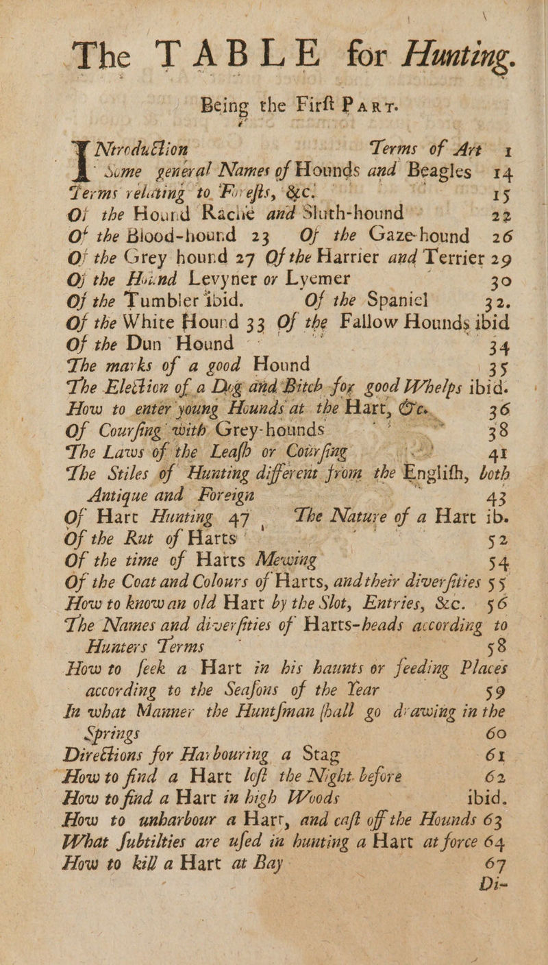 The TABLE for Hunting. Being the Firft Panr. Y Neroduction Terms of Art 1 Some general Names of Hounds and Beagles 14 Terms veluting to. Fivefts, ec. 15 Of the Hound Rache azd Sluth-hound » 22 Of the Blood-hound 23 Of the Gas lidit 26 O/ the Grey hound 27 Of the Harrier aud Terrier 29 Oj the Hind Levyner or Lyemer 30 Of the Tumbler ibid. ‘Of the Spanicl 32. Of the White Hourd 33 Of the Fallow Hounds ibid Of the Dun Hound | 34 The marks of a good Hound 35 The Elettion of a Dog and Bitch fox good Whelps ibid. How to enter young Hounds at the Hart, Oem. 36 Of Courfing with Grey-hounds > - y The Laws of the Leafb or Covrfing = The Stiles of Hunting different from the Englith, both Aatique and Foreign 43 Of Hart Hunting 47 | The Nature of a Hart ib. Of the Rut of Harts 52 Of the time of Harts Mewing 54 Of the Coat and Colours of Harts, aud their diverfities 55 How to know an old Hart by the Slot, Entries, &c. 56 The Names and diverfities of Harts-heads according to Hunters Terms 58 How to feek a Hart in his haunts or feeding Dias according to the Seafous of the Year 59 Ia what Manner the Hunt{man (eae go dvawing in the Springs 60 Direétions for Harbouring a Stag 6 How to find a Hart loft the Night. before 62 How to find a Hart in high Woods | ibid. How to unharbour a Hart, and caft of the Hounds 63 What Jubtilties ave ufed in hunting a Hart at force 64 How to kill a Hart at Bay 67 : Di-