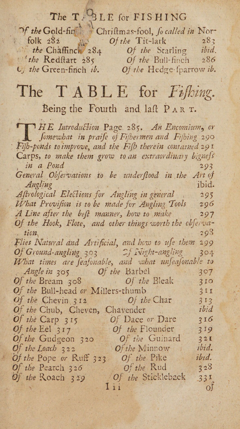 OF the Gold- fi ae &gt; ‘Chriftmas-fool, fo called in Nor- me Of the Tit- lark 233 the Chaffinck 284 Of the Starling ibid. _ ' the Redftart 285 Of the Bull-finch 286 u the Green-finch 70. Of the Hedge-{parrow 1. The TABLE for Fishing Being the Fourth and laft PART. RE Tahal Och Page 285. Aa Encominumy or Somewhat in praife of Fifhermen and Fifhing 290 Fi ifb-ponds toimprove, and the Fifh therein contarned 291 Carps, to make them grow toan extraordinary bigness , in a Pond 2.93 General Obfervations to be under fined in the Art of Angling ibid. Aftrological Eleclions f. for ‘Angling in general , 295 , What Provifion is to be made for Augling Tools 296 A Line after the beft manner, how to make 2 209 Of the Hook, Flote, and other things ‘worth the obferva- Mans (37022. 293 Flies Natural dud Ay hei, aud hoe a0: wfe-there 299 Of Gi ound-angling 303 Sf iNight-angling = 304 What times are feafouable, aud what unfeafonable to &amp; ets i 305 Of the Barbel i OF Of the Bream 308 _ Of the Bleak 310 Of the Bull-head or Millers-thumb 311 Of the Chevin 314 Oj the Char 313 Of the Chub, Cheven, Chavender ibid Of the Carp 315 Of Dace or Dare 216 Oj the Eel. 317° ~ Of the Flounder 319 Of the Gudgeon 320 ~=— Of the Guinard 320 Of the Loach 203 Of the Minnow ibid. 4 Of the Pope or Ruf 323. Of the Pike ibid. Of the Peatch 326. . Of the Rud 328 | Of a Roach (339 OF the Stickleback 331, Dae | o}