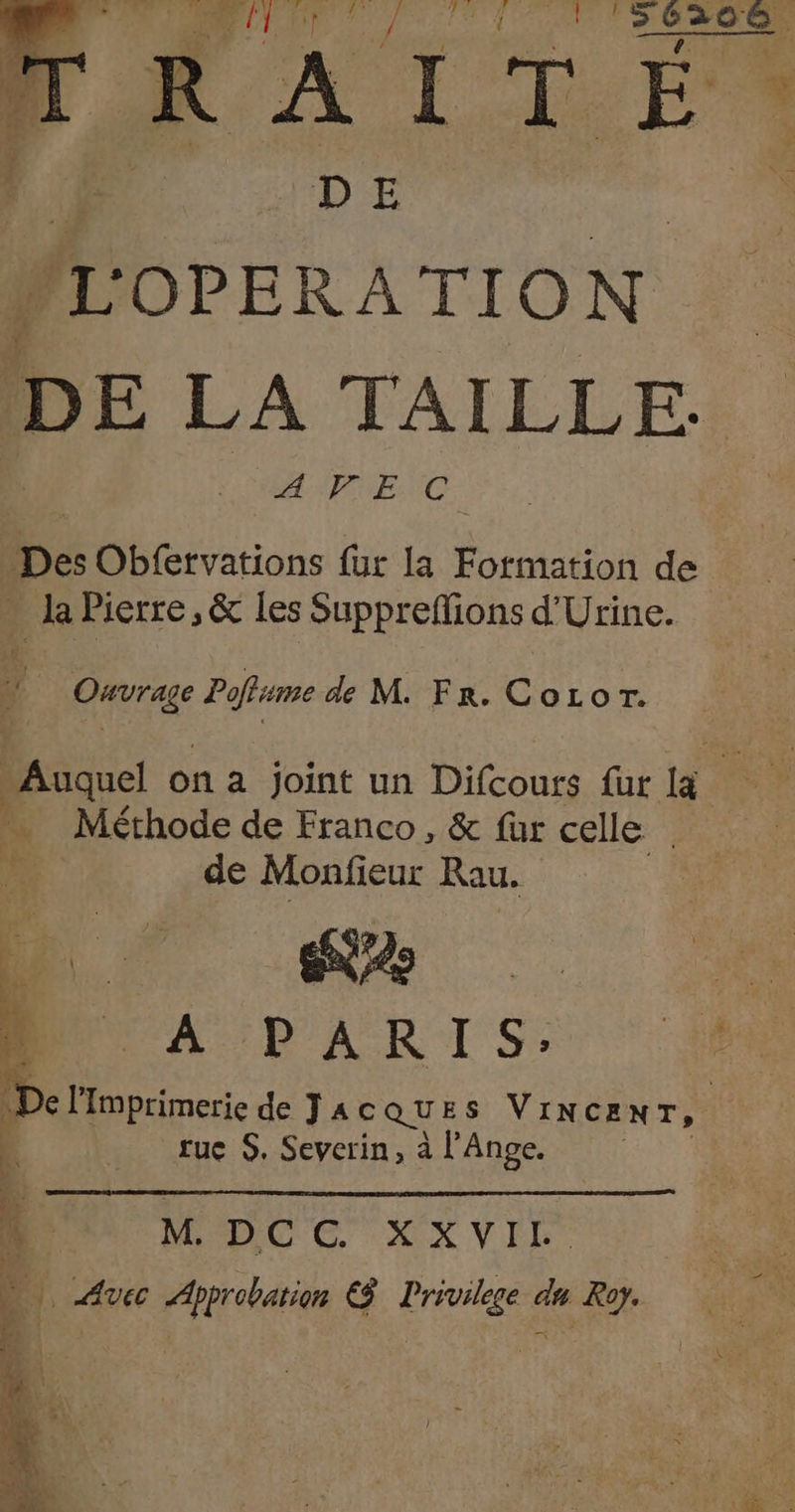Fr de ITÉ LOPERATION DE LA TAILLE. APNENC. Des Obfervations fur la Formation de la Pierre, &amp; les Supprefions d'Urine. { ere Poflsme de M. Fr. CoLor. “Auquel on a joint un Difcours fur Fa Méthode de Franco, &amp; fur celle | de Monfieur Rau. D © a ee DUT À. PARIS: 4 (De l'imprimerie de JA CQUES VINCENT, tue S. Severin, à l’Ange. | ; |: M. DCC XXVIL. ) Avec Approbation € Privilese du Roy.
