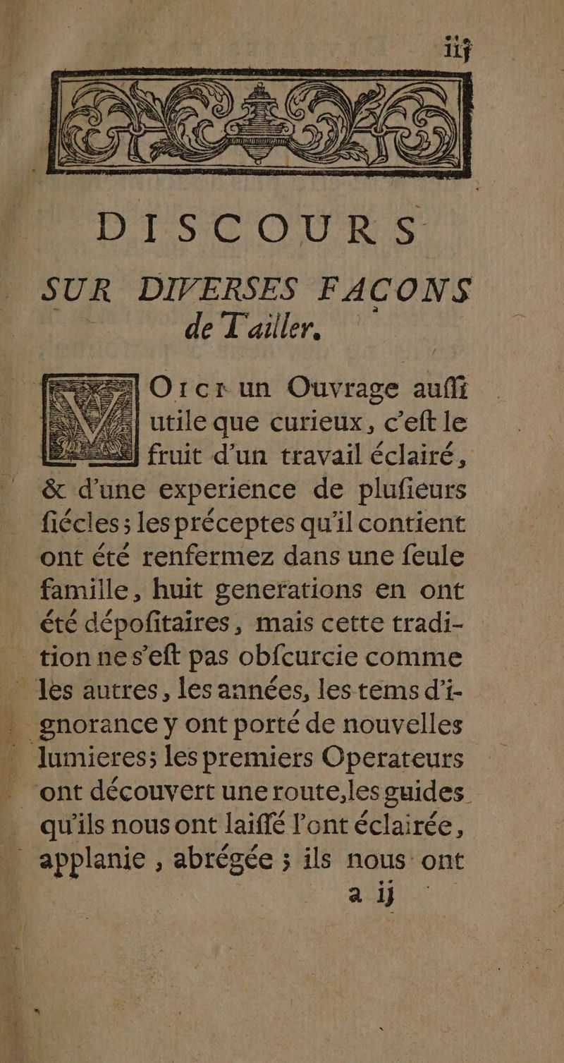 DISCOURS SUR DIVERSES FACONS | de L'ailler. =] Orcr un Ouvrage aufi 77] utile que curieux, c’eft le ES) fruit d'un travail éclairé, &amp; d’une experience de plufieurs fiécles; les préceptes qu'il contient ont été renfermez dans une feule famille, huit generations en ont été dépofitaires, mais cette tradi- tion nes’eft pas obfcurcie comme les autres, les années, les tems d'i- * gnorance y ont porté de nouvelles … lumieres; les premiers Operateurs _ ont découvertuneroute,lesguides _ qu'ils nous ont laiffé l'ont éclairée, applanie , abrégée ; ils nous ont a ij