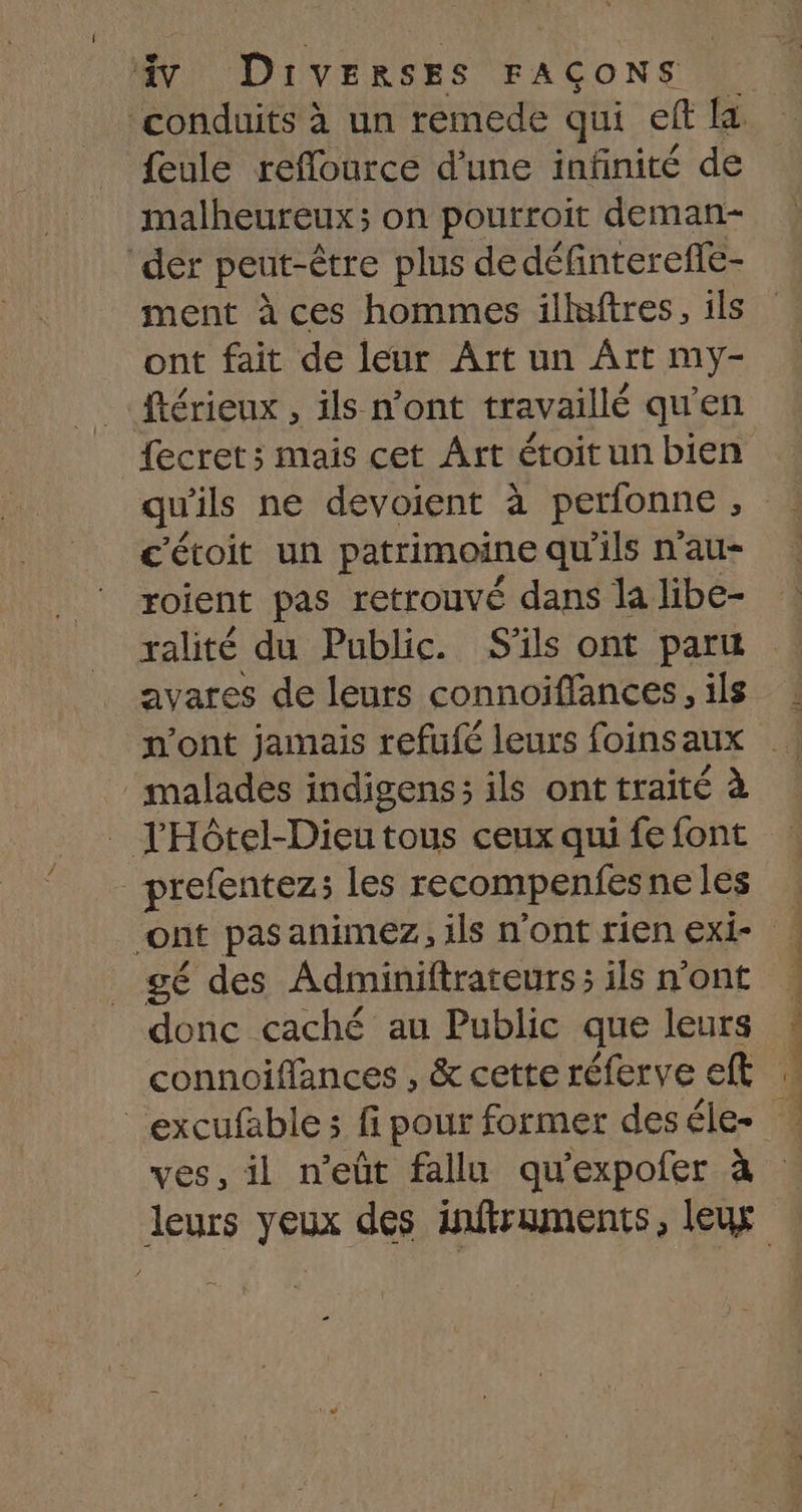 conduits à un remede qui eff fa. feule reflource d’une infinité de malheureux; on pourroit deman- der peut-être plus dedéfintereffe- ment à ces hommes illaftres, ils ont fait de leur Art un Art my- ftérieux , ils n’ont travaillé qu'en fecret; mais cet Ârt étoit un bien c'étoit un patrimoine qu'ils n'au- roient pas retrouvé dans la libe- avares de leurs connoiffances, ils _ malades indigens; ils ont traité à _ l'Hôtel-Dieutous ceux qui fe font _ prefentez; les recompenfes neles gé des Adminiftrateurs; ils n'ont donc caché au Public que leurs connoifflances , &amp; cette réferve eft l - ves, il n’eût fallu qu'expofer à PRE NS TPE T UE Ce SP EN CE CPE ENS Tr