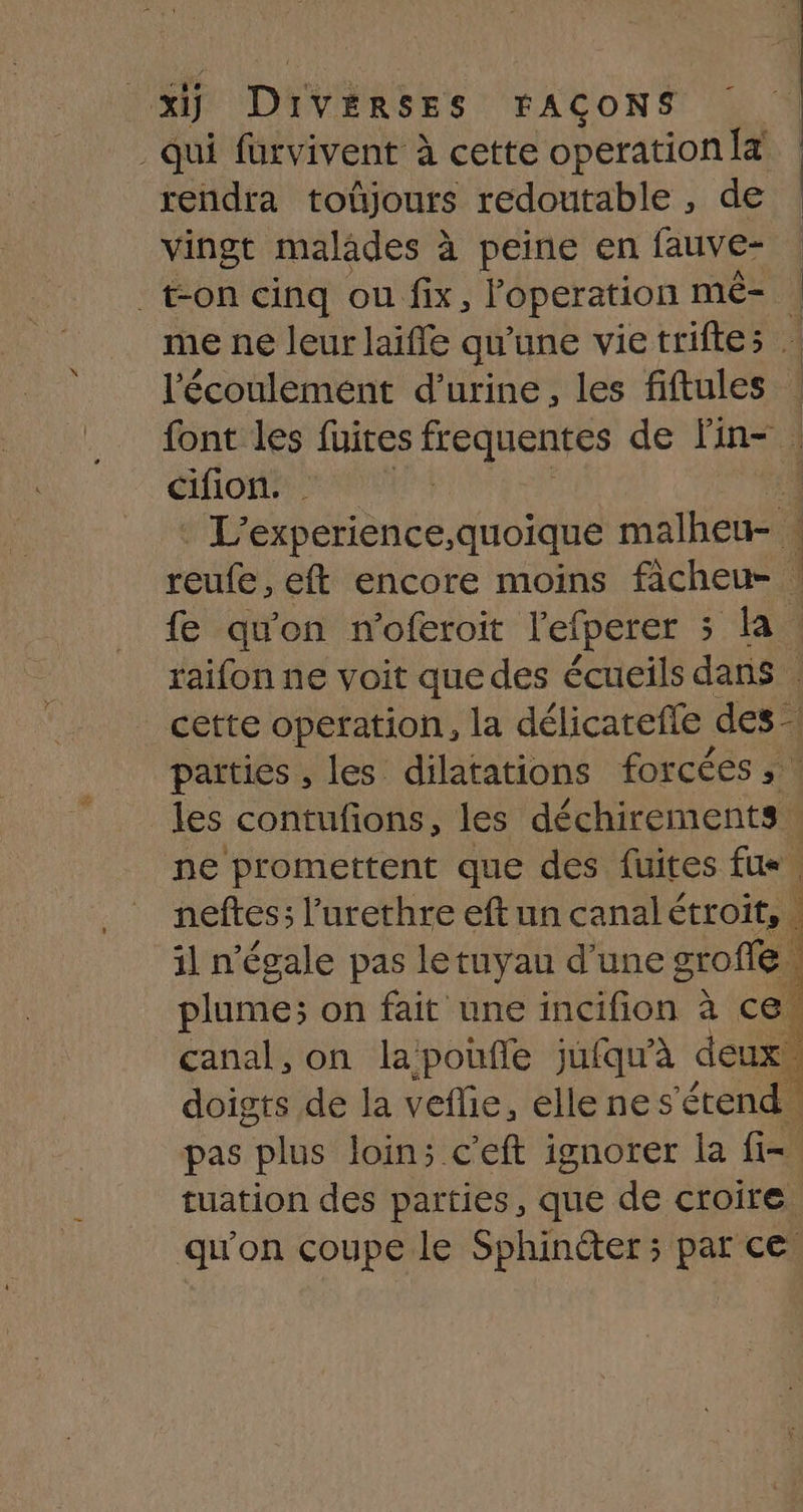 qui fürvivent à cette operation it rendra toûjours redoutable , de vingt malades à peine en fauve- ton cinq ou fix, Poperation mê- me ne leur laiffe qu'une vie triftes . l'écoulement d'urine, les fiftules ! font les fuites frequentes de Fin- COM RENE de experience,quoique malheu- 4 reufe, eft encore moins facheu- | fe qu'on n’oferoit l'efperer ; la raifon ne voit que des écueils dans cette operation, la délicatefle des- parties , les dilatations forcées , ! les contufions, les déchirements ne promettent que des fuites fus. neftes; l’urethre eft un canalétroit,. d il n'égale pas le tuyau d'une groffe \ plume; on fait une er Mn à ce | canal, on lapoufle jufqu'à deux doigts de la veflie, ellenes’étend. pas plus loin; c'eft ignorer la fi= tuation des parties, que de croire qu'on coupe le Sphincter ; par ce,