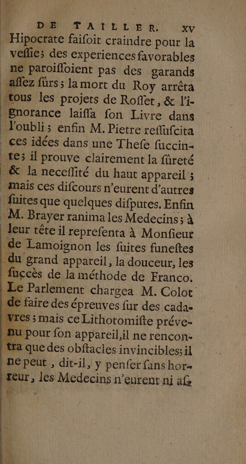 “ax. DEN T'AÏNLLER xv . Hipocrate faifoit craindre pour la | veflie; des experiences favorables ne paroifloient pas des garands afez fürs ; la mort du Roy arrêta tous les projets de Roflet, &amp; l'i- Bnorance laiffa fon Livre dans l'oubli; enfin M. Pietre reflfufcita ces idées dans une Thefe fuccin- tes il prouve clairement la füreté &amp; la neceflité du haut appareil ; mais ces difcours n’eurent d’autres | fuites que quelques difputes. Enfin . M. Brayer ranima les Medecins; À leur tête il reprefenta à Monfieur | de Lamoignon les fuites funeftes du grand appareil, la douceur, les fuccès de la méthode de Franco. | Le Parlement chargea M. Colot de faire des épreuves fur des cadas wres ; mais ce Lithotomifte préve- fu pour fon appareil il ne rencon- ) tra que des obftacles invincibles il | ne peut , dit-il, y penfer fans horz teur, les Médecins n’eurent ni af rs vers pattes eo Dh ie mms 1er ne LE
