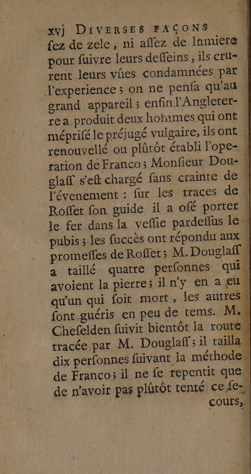 À] _xvj DIVERSES FAÇONS | | fez de zele, ni aflez de Inmuete pour fuivre leurs defleins ; ils Cru | rent leurs vies condamnées par . | l'experience 5 on ne penfa qu'au 4 grand appareil ; enfin l’'Angleter- | rea produit deux hotames qui ont À méprifé le préjugé vulgaire, ils ont | renouvellé ou plûtôt établi lope= | ration de Franco; Monfieur Dou- | glaff s'eft chargé fans crainte de À lévenement : fur les traces de | Roflet fon guide il a ofé porter | le fer dans la vefie pardefus le} | pubis; les fuccès ont répondu aux | __ promeffes de Roffet ; M. Douglaff a taillé quatre perfonnes qui avoient la pierres ilny en a eu. - qu'un qui foit mort, les autres” font guéris en peu de tems. M.. Chefelden fuivit bientôt la routes tracée par M. Douglas il tailla dix perfonnes fuivant la méthode. de Franco; il ne fe repentit que _de n'avoir pas pltôt tenté ce fe: ; COULS,