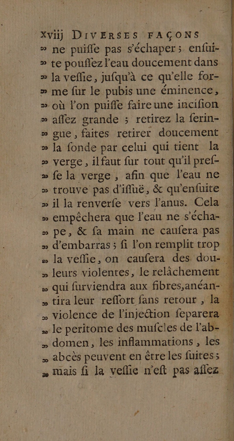 » ne puifle pas s'échaper ; enfui- » te pouflez l'eau doucement dans » Ja veflie, jufqu'à ce qu elle for- » me fur le pubis une éminence, | » où l’on puifle faireune incifion | » affez grande ; retirez la ferin- | » gue, faites retirer doucement » Ja fonde par celui quitient la : » verge, ilfaut fur tout qu'ilpref- &gt; fe la verge, afin que l'eau ne | » trouve pas d'ifluëé, &amp; qu'enfuite | » empéchera que l'eau ne s'écha- | » pe, &amp; fa main ne caufera pas à + d’embarras ; fi l’on remplit trop &gt; la veflie, on caufera des dou- » leurs violentes, le relâchement » qui furviendra aux fibres,anéan- M » tira leur reflort fans retour , la # . violence de l'injection feparera le peritome des mufcles de l'ab- » domen, les inflammations , les » abcès peuvent en êtreles fuitess » » mais fi la vefie n’eft pas aflez |