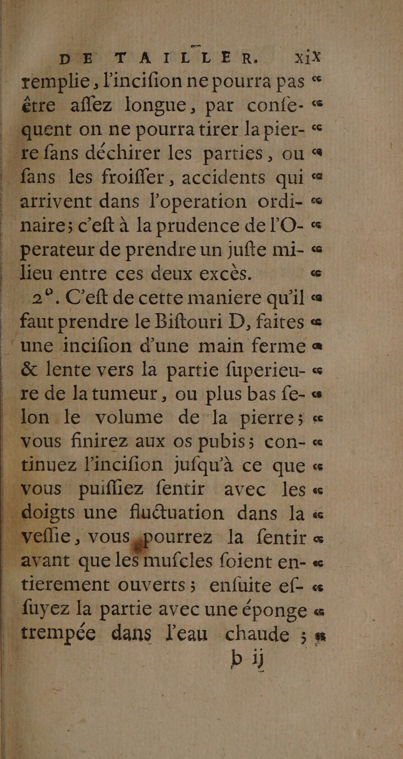 PORTA IDIL ER.) XIX remplie, l'incifion ne pourra pas * être aflez longue, par confe- « ‘quent on ne pourra tirer la pier- « re fans déchirer les parties, ou « . fans les froifler, accidents qui « arrivent dans l’operation ordi- « naire; c'eft à la prudence de l'O- « perateur de prendre un jufte mi- « lieu entre ces deux excès. a … 2°. C'eft de cette maniere qu’il « faut prendre le Biftouri D, faites « @ L&lt; cs a to ne dd. à de, SG ESS SE on nl bise tte thé une incifion d’une main ferme &amp; lente vers la partie fuperieu- « re de latumeur, ou plus bas fe- | lon le volume de la pierre; « | vous finirez aux os pubis; con- « tinuez l'incifion jufqu'à ce que « | vous puifliez fentir avec les « * doigts une fluétuation dans la « É reflie , &gt; Vous gpourrez la fentir « . avant que les mufcles foient en- « tierement ouverts ; enfuite f- « . fuyez la partie avec une éponge « cmpée dans l'eau chaude ; #