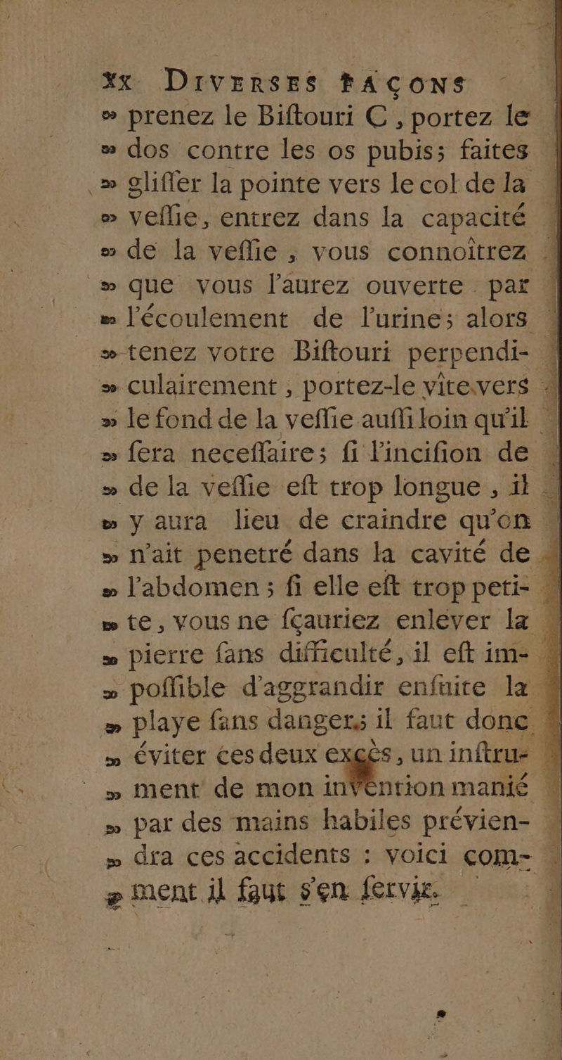 » prenez le Biftouri C , portez le | » dos contre les os pubis; faites .» glifier la pointe vers lecol dela / &gt; veflie, entrez dans la capacité 4 # de la veflie , vous connoitrez # wque vous l'aurez ouverte par : “ l'écoulement de l'urine; alors 4 + tenez votre Biftouri perpendi- 4 + culairement , portez-le vitevers + » le fond de la veffie auffiloin qu'il à &gt; fera necefaire; fi l'incifion de » de la veflie eft trop longue , il à “ y aura lieu de craindre qu'on . » lait penetré dans la cavité de 4 » l'abdomen ; fi elle eft troppeti- »te,vousne fçauriez enlever la w » pierre fans difficulté, il eftim- * » pofible d’aggrandir enfuite la » playe fans Hans Gen fl faut donc 8% Éviter ces deux exgès,uninftrue # » ment de mon inVéntionmanié » par des mains habiles prévien- « = dira ces accidents : voici com- | æ ment il faut sen fervie